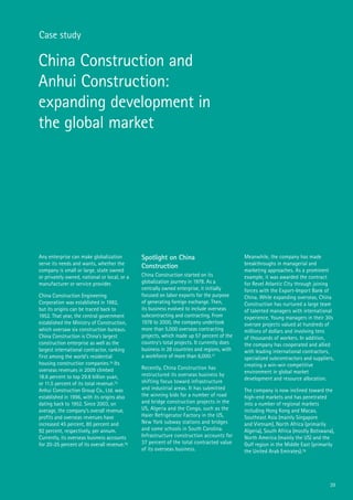 39
Case study
China Construction and
Anhui Construction:
expanding development in
the global market
Any enterprise can make globalization
serve its needs and wants, whether the
company is small or large, state owned
or privately owned, national or local, or a
manufacturer or service provider.
China Construction Engineering
Corporation was established in 1982,
but its origins can be traced back to
1952. That year, the central government
established the Ministry of Construction,
which oversaw six construction bureaus.
China Construction is China’s largest
construction enterprise as well as the
largest international contractor, ranking
first among the world’s residential
housing construction companies.74 Its
overseas revenues in 2009 climbed
18.6 percent to top 29.8 billion yuan,
or 11.5 percent of its total revenue.75
Anhui Construction Group Co., Ltd. was
established in 1996, with its origins also
dating back to 1952. Since 2003, on
average, the company’s overall revenue,
profits and overseas revenues have
increased 45 percent, 80 percent and
92 percent, respectively, per annum.
Currently, its overseas business accounts
for 20-25 percent of its overall revenue.76
Spotlight on China
Construction
China Construction started on its
globalization journey in 1978. As a
centrally owned enterprise, it initially
focused on labor exports for the purpose
of generating foreign exchange. Then,
its business evolved to include overseas
subcontracting and contracting. From
1978 to 2000, the company undertook
more than 5,000 overseas contracting
projects, which made up 57 percent of the
country’s total projects. It currently does
business in 28 countries and regions, with
a workforce of more than 6,000.77
Recently, China Construction has
restructured its overseas business by
shifting focus toward infrastructure
and industrial areas. It has submitted
the winning bids for a number of road
and bridge construction projects in the
US, Algeria and the Congo, such as the
Haier Refrigerator Factory in the US,
New York subway stations and bridges
and some schools in South Carolina.
Infrastructure construction accounts for
37 percent of the total contracted value
of its overseas business.
Meanwhile, the company has made
breakthroughs in managerial and
marketing approaches. As a prominent
example, it was awarded the contract
for Revel Atlantic City through joining
forces with the Export-Import Bank of
China. While expanding overseas, China
Construction has nurtured a large team
of talented managers with international
experience. Young managers in their 30s
oversee projects valued at hundreds of
millions of dollars and involving tens
of thousands of workers. In addition,
the company has cooperated and allied
with leading international contractors,
specialized subcontractors and suppliers,
creating a win-win competitive
environment in global market
development and resource allocation.
The company is now inclined toward the
high-end markets and has penetrated
into a number of regional markets
including Hong Kong and Macao,
Southeast Asia (mainly Singapore
and Vietnam), North Africa (primarily
Algeria), South Africa (mostly Botswana),
North America (mainly the US) and the
Gulf region in the Middle East (primarily
the United Arab Emirates).78
 