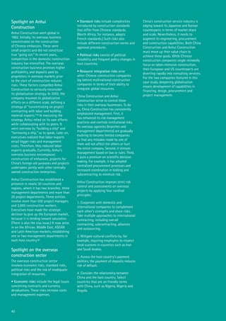40
Spotlight on Anhui
Construction
Anhui Construction went global in
1982. Initially, its overseas business
concentrated on the construction
of Chinese embassies. These were
small projects and did not constitute
true “going out.” In recent years,
competition in the domestic construction
industry has intensified. The overseas
construction business promises higher
profitability, and deposits paid by
proprietors in overseas markets prior
to the start of construction reduces
risks. These factors compelled Anhui
Construction to seriously reconsider
its globalization strategy. In 2002, the
company resumed its globalization
efforts on a different scale, defining a
strategy of “concentrating on project
contracting with labor and building
material exports.”79 In executing the
strategy, Anhui relied on its own efforts
while collaborating with its peers. It
went overseas by “building a ship” and
“borrowing a ship,” so to speak. Later on,
executives realized that labor exports
entail bigger risks and management
costs. Therefore, they reduced labor
exports gradually. Currently, Anhui’s
overseas business encompasses
construction of embassies, projects for
China’s foreign aid purposes and projects
undertaken jointly with other centrally
owned construction enterprises.
Anhui Construction has established a
presence in nearly 30 countries and
regions, where it has two branches, three
management departments and more than
20 project departments. These entities
involve more than 500 project managers
and 3,000 construction workers.
Executives have made the strategic
decision to give up the European market,
because it is tending toward saturation.
(There is also the visa issue.) It now zeros
in on the African, Middle East, ASEAN
and Latin American markets, establishing
one or two management departments in
each host country.80
Spotlight on the overseas
construction sector
The overseas construction sector
involves economic risks, standard risks,
political risks and the risk of inadequate
integration of resources.
• Economic risks include the legal issues
concerning contracts and currency
devaluations. These risks increase costs
and management expenses.
• Standard risks include complexities
introduced by construction standards
that differ from Chinese standards.
(North Africa, for instance, adopts
French standards.) Such risks also
include different construction norms and
approval procedures.
• Political risks consist of political
instability and frequent policy changes in
host countries.
• Resource integration risks arise
when Chinese construction companies
lag behind multinational construction
companies in terms of their ability to
integrate global resources.
China Construction and Anhui
Construction strive to control these
risks in their overseas businesses. To do
so, China Construction has consistently
emphasized management. First, it
has enhanced its risk management
practices and controls institutional risks.
Its overseas agencies (branches and
management departments) are gradually
evolving to become limited companies
so that any mistakes made by one of
them will not affect the others or hurt
the entire company. Second, it stresses
management based on law or rules. Third,
it puts a premium on scientific decision
making. For example, it has adopted
centralized procurement processes and
increased coordination in bidding and
subcontracting to minimize risk.
Anhui Construction imposes strict risk
control and assessments on overseas
projects by applying four cardinal
principles:
1. Cooperate with domestic and
international companies to complement
each other’s strengths and share risks.
Take multiple approaches to international
contracting, including overall
contracting, subcontracting, alliances
and outsourcing.
2. Mitigate cultural conflicts by, for
example, requiring employees to respect
local customs in countries such as Iran
and Saudi Arabia.
3. Assess the host country’s payment
abilities; the payment of deposits reduces
risk of default.
4. Consider the relationship between
China and the host country. Select
countries that are on friendly terms
with China, such as Algeria, Nigeria and
Angola.
China’s construction service industry is
edging toward its Japanese and Korean
counterparts in terms of market share
and scale. Nevertheless, it needs to
augment its engineering, procurement
and construction capabilities. Both China
Construction and Anhui Construction
must move up their value chain to
achieve these goals. While Chinese
construction companies single-mindedly
focus on labor-intensive construction,
their European and US counterparts are
diverting rapidly into consulting services.
For the two companies featured in this
case study, deepening globalization
means development of capabilities in
financing, design, procurement and
project management.
 