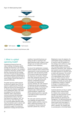 42
1. What is a global
operating model?
A globalizing enterprise faces two
major challenges: developing a global
strategy and executing it. The strategy,
formulated on the basis of the company’s
competitive advantages, provides a clear
direction. Execution puts the strategy
into action through everyday operations
and business processes—all delineated in
the company’s global operating model. A
sound strategy is worth little unless it is
executed effectively.
The global operating model proposed
by Accenture explores how a firm can
operate its global business efficiently,
taking into account the characteristics of
its industry, the company’s capabilities
and its globalization path.81 The model
encompasses five core elements:
leadership, talent, organizational
structure, processes and technology,
and performance metrics. The first
two elements are viewed as “soft,” the
latter three as “hard” (See Figure 16).
In a successful global operating model,
these five elements work in concert. Soft
and hard elements are balanced. And
the elements support the enterprise’s
globalization strategy and local market
conditions. Successful businesses are
willing and able to reconfigure their
global operating model to adapt to major
changes such as market shifts and the
presence of new competitors.
To execute their globalization strategies,
Chinese companies need to enhance their
responsiveness to local environments and
adjust their scale and operating models
to suit diverse markets and accentuate
the importance of customers. Toward
these ends, enterprises may have to rely
more on the “hard” operating-model
elements—standardized processes,
technologies and organizational
structure. However, the “soft” elements
of leadership and talent development
are not to be ignored. In executing their
globalization strategy, many Chinese
companies take a hybrid approach—
combining Western, Japanese and
Chinese operating practices, especially
in the fields of human resources and
corporate culture.
The multi-polar world has presented
new challenges and opportunities
related to global customers, resources,
talent, capital and innovation.82 As
a consequence, Chinese enterprises
have been ushered into a new era.
Globalization means the adoption of a
unified global strategy and allocation
of resources under the guidelines of
this strategy in the context of a single
global market. Business activities
such as product design, procurement,
production, distribution, sales, marketing
and customer service all are guided by
this global operation to maximize return
on assets and investment. This unified
execution of global strategy requires
a far-sighted global vision as well as
savvy use of local resources and an
adequate market. A global vision enables
a company to flexibly and quickly adjust
its globalization strategy in response
to changes in the global economic
environment and the enterprise’s own
strategic requirements.
Localized operations are key to a global
strategy’s success. Hisense Group,
for instance, hires numerous local
managers and sales personnel to meet
both the local markets’ needs and
global standards for operations and
management. The Wanxiang Group also
uses local resources and establishes its
market system with local support in
many of the countries and regions in
which it operates. The company sells
its universal joints in the United States
Figure 16 Global operating model
Source: the Accenture Institute for High Performance, 2009
Global operating strategy
Elements of a global operating model
High performance
"Soft" elements "Hard“ elements
Target
adjustment
Execution
People
Performance metrics
Leadership
Processes and
technology
Organizational
structure
 