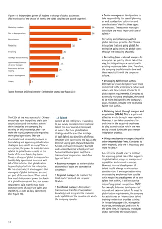 44
Financing
56
44
38
30
28
27
26
23
1
Figure 18 Independent power of leaders in charge of global businesses
(No restriction of the choice of items; the votes obtained are added together)
Source: Accenture and China Enterprise Confederation surveys, May-August 2010
Day to day operations
Marketing, markets
Recruitments
Budgeting
Strategic decision making
Appointment/dismissal
of senior manager
Investment decision
making
Product development
Others
56
• Senior managers at headquarters to
take responsibility for overall planning
as well as selection, cultivation and
coordination of the first three types
of managers. These senior managers
constitute the most important type of
talent.84
Recruiting and retaining qualified
global talent are priorities for Chinese
enterprises that are going global. An
enterprise gains access to global talent
through the following channels:
• Recruiting from external sources. An
enterprise can quickly obtain talent this
way, but integrating new recruits with
existing employees takes time. Therefore,
the company should consider how well
these recruits fit with the corporate
culture.
• Developing talent from within.
Internally developed employees are more
committed to the enterprise’s culture and
values, and hence more attuned to its
globalization requirements. Compared to
externally recruited employees, they tend
to be more dedicated to the company’s
goals. However, it takes time to develop
talent from within.
• Obtaining talent through mergers and
acquisitions (M&A). This is a quick and
effective way to bring in new expertise.
However, it can take extensive effort
and time for the acquired employees
to play a constructive role in the new
entity created during the post-merger
integration process.
• Using consultants or cooperating with
other intermediate firms. Compared to
other methods, this one is less costly and
more flexible.85
An enterprise should select a method
for acquiring global talent that supports
its globalization progress, management
capabilities and current resources.
However, internal development of
talent should always receive serious
consideration. If an organization relies
on attracting employees from outside
while neglecting development of its own
talent from within, it will not survive
intensifying global competition. CNPC,
for example, balances development of
internal and external talent. To meet its
globalization requirements, the company
has established an international talent
training center that provides training
in foreign language skills, managerial
expertise, technologies and so on. At
the same time, it vigorously introduces
global talent into the organization.
The CEOs of the most successful Chinese
enterprises have insight into their own
organizations and the markets where
their companies are operating. By
drawing on this knowledge, they can
make the right judgment calls regarding
their global operations. They are
charismatic and personally involved in
formulating and approving globalization
strategies. As a result, in many Chinese
enterprises, the power to make decisions
related to global business rests in the
hands of the core leadership team.
Those in charge of global business often
handle daily operational issues as well.
All of this indicates that globalization
is given high priority in the enterprise.
On the other hand, it also suggests that
managers of global businesses are not
yet part of the core team. When asked
how much independent power the leader
of a global business unit has, our survey
respondents said that the two most
common forms of power are sales and
marketing, as well as daily operations
(See Figure 18).
1.2 Talent
Almost all the enterprises responding
to our survey considered international
talent the most crucial determinant
of success for their globalization
strategy—and they see the shortage
of such talent as a daunting challenge.
Whoever wins talent wins the day, as the
Chinese saying goes. Harvard Business
School professor Christopher Bartlett
and London Business School professor
Sumantra Ghoshal point out that a
transnational corporation needs four
types of talent:
• Business managers to achieve global
economies of scale and competitive
advantage
• Regional managers to capture the
local market demand and respond
flexibly
• Functional managers to conduct
transnational transfer of specialized
knowledge and integrate the resources
and capabilities of the countries in which
the company operates
 