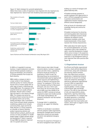 Localization of talents
27.9%
20.3%
10.2%
9.3%
6.1%
3.7%
Figure 19 Talent strategies for successful globalization
(Select three items in order of importance: most important=0.5, less important=0.3,
least important=0.2 Score of each item divided by total scores=percentage)
Source: Accenture and China Enterprise Confederation surveys, May-August 2010
Training of global talents
Clear standards on the quality
of talents
Incentive mechanisms for
global talents
Encouraging Chinese employees to be
stationed overseas for an extended
period of time
Establishing a system by which
employees work domestic and
overseas shifts
22.6%
Increasing the proportion of foreigners
or people with international experience
in its senior management team
45
In 2009, as it expanded its overseas
business, it signed employment contracts
with 63 Chinese graduates studying in
Russia and Azerbaijan, and introduced
27 Chinese graduates from Europe and
North America.
M&A enables a company to take in
a large number of new employees
relatively quickly. For instance, Neusoft
focuses more on human capital than on
other types of assets in identifying and
forging M&A deals. The employees of the
acquired entities are usually software
developers. Neusoft seeks to obtain
high-end experts in the industry through
M&A. The company had started by
providing software outsourcing services
for Japanese clients such as Sony,
Toshiba and Alpine. Later, it purchased
three Finnish software design companies,
establishing a global service network
connecting China, Japan and the US.
Today, Neusoft is a strong competitor
as a provider of industry solutions,
product engineering solutions and
related software products, platforms and
services. As many as 6,000 of its 16,000
people engage in global software design
and development.86 Talent it acquired
through M&A has played an important
role in its growth and success.
While trying to retain talent through
attractive salaries, training in corporate
values and other means, a globalizing
enterprise should pay attention to
localization of talent as well. The
Wanxiang Group has accumulated an
international talent pool by tapping local
human resources and implementing a
system of “domestic and overseas post
rotation” for employees.87 Of the more
than 50 people working for Wanxiang’s
US branch, only two or three come
from China; the rest are locals. By the
end of 2009, more than 26,000 of the
workers for CNPC’s overseas oil and gas
cooperative project were locally sourced;
in the Sudan and Kazakhstan, the
company’s localization rate had reached
90 percent.
To manage talent in a globalizing
enterprise, we suggest the following
practices:
• Define an overall plan in accordance
with the company’s talent requirements,
deciding (for example) which functional
departments should use local people,
and which need globalized managing
expertise.
• Increase the proportion of foreigners in
the senior management team while also
building up a reserve of managers with
global leadership skills.
• Establish exchange programs to
provide employees with opportunities to
work in different geographical locations,
to promote communication and
collaboration between employees from
different cultural backgrounds.
• Set up forums for information and
knowledge sharing and constructive
discussions.
• Establish mechanisms for attracting
and retaining global talent. Businesses
located in developed countries should
emphasize the adoption of local
employment standards, while those
located domestically in China should
maintain their Chinese characteristics.
When asked about the talent required
for successful globalization, our survey
respondents cited a clear standard for
talent, intensified development of global
talents and an increase in the proportion
of foreigners or people with international
experience in top management teams as
more important than other practices (See
Figure 19).
1.3 Organizational structure
An efficient and flexible organizational
structure—clearly defined departments
and functions, along with coordination
and reporting relations between
them—also helps ensure successful
globalization. A globalizing enterprise
should take into account its strategic
needs and competitive advantages in
selecting an appropriate organizational
structure. When an organization
has grown to a certain size and
expands globally, it needs to adopt
a decentralized, agile and flexible
structure. This calls for clear definition
of roles and responsibilities among
departments, reporting relationships
and accountabilities. In a company that
has global operations, a centralized
management structure divorces the
leadership team from local realities and
markets, which leads to sluggish or blind
decision making.88
 
