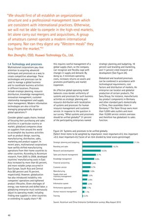 48
1.4 Technology and processes
Multinational corporations pay close
attention to acquiring advanced
techniques and processes as a way to
create competitive advantage. These
technologies and processes can be
used to manage a global business
and to coordinate business activities
in different locations. Processes
include strategic planning, resource
distribution, knowledge management,
innovation management, customer
relationship management and supply
chain management. Modern information
technologies are also critical for
managing geographically dispersed
global operations.92
Consider global supply chains. Instead
of focusing their purchasing and sales
activities in a particular country or
market, globalized companies draw
on suppliers from around the world
to accomplish key business activities
such as product design, sourcing,
manufacturing, distribution, sales,
marketing and product support. In
recent years, multinational corporations
have swiftly shifted manufacturing
operations from their home countries to
other countries. According to Accenture
research, from 2005 to 2008, developed
countries’ manufacturing costs in East
Asia increased by more than 65 percent,
and more notable jumps occurred in
East Europe, South Asia and Central
Asia (80 percent and 75 percent,
respectively). However, globalization
has also introduced instability into
companies’ operations and tightened
product lifecycles. Given shortages of
energy, raw materials and skilled labor, a
globalizing enterprise must continuously
adjust its operating model, including
finding new suppliers in other countries
or extending its supply chain.93 All
“We should first of all establish an organizational
structure and a professional management team which
are consistent with international practices. Otherwise,
we will not be able to compete in the high-end markets,
let alone carry out mergers and acquisitions. A group
of amateurs cannot operate a modern international
company. Nor can they digest any “Western meals” they
buy from the market.”91
Ren Zhengfei, CEO, Huawei Technology Co., Ltd.
31.5%
18.2%
10.5%
8.1%
6.8%
5.4%
4.7%
3.6%
3.0%
2.6%
2.5%
1.7%
1.1%
0.2%Training
Human resource management
Performance appraisals
Information system
Procurement
Supply chain and
inventory management
Manufacturing
Customer service
Financial accounting
Knowledge management
Sales and channel management
Research and development
Branding and sales
Strategic planning and budgeting
Figure 24 Systems and processes to be unified globally
(Select three items to be weighted by importance: most important=0.5, less important
=0.3, least important=0.2 Score of an item divided by total score=percentage)
Source: Accenture and China Enterprise Confederation surveys, May-August 2010
this requires careful management of a
global supply chain, so the company
can recognize and flexibly cope with
changes in supply and demand. By
doing so, it minimizes operating
costs, increases returns on assets and
promotes profitability and market
expansion.
An effective global operating model
balances cross-border uniformity of
systems and processes for such business
activities as strategic planning and
resource distribution with localization
of systems and processes for human
resource management and customer
service. In response to the question in
our survey, “What systems and processes
should be unified globally?” 31 percent
of the participating enterprises named
strategic planning and budgeting, 18
percent said branding and marketing,
and 11 percent cited research and
development (See Figure 24).
Globalized and localized processes
can be combined in accordance with
technological requirements, cost
factors and distribution of markets. An
enterprise can localize and globalize
production of certain products. The
Sany Group, for instance, manufactures
key product components in Germany
and other standard parts domestically
in China, then assembles them in
Germany.94 The Haier Group owns more
than 5,000 sales outlets and more
than 10,000 service centers overseas
and therefore has globalized its sales
function.
 