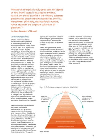 49
Figure 25 Performance management promoting globalization
Value chain
optimization linked
to performance
management
Driving individual
and organizational
performance to
facilitate globalization
Source: Accenture
Globalization
Strategy and
competitiveness
Optimization of
the value chain
Organizational matrix
Execution
Balanced scorecard
Business unite performance metrics
Individuals performance metrics
“Whether an enterprise is truly global does not depend
on how [many] assets it has acquired overseas.
Instead, one should examine if the company possesses
global brands, global operating capabilities, and if its
management philosophy, organizational structure,
human resources and corporate culture are all
globalized.”95
Liu Jiren, President of Neusoft
1.5 Performance metrics
Effective performance metrics
ensure successful management of
an enterprise’s global business. A
performance evaluation system should
be directly linked to the globalization
process and therefore facilitate
coordination of various global business
priorities. When a company establishes
the right performance metrics, internal
and external activities work in concert
and thus support the development of
new products or services. According
to Accenture research, to achieve high
performance, a globalizing enterprise
should set clear strategic goals and a
roadmap, establish an organizational
structure and business processes on that
basis and define a detailed execution
plan to promote its globalization process.
Metrics assess, incentivize and manage
the performance of the organization
overall as well as employees and
thus improve the enterprise’s value-
creation process. Effective performance
management links the organization’s
strategic priorities and execution
plans to different levels within the
organization, from the top management
team down to individual employees.
By linking business requirements to
organizations and individuals, the right
metrics drive performance, thereby
accelerating globalization (See Figure 25).
The establishment of key performance
indicators is crucial for the
implementation of a performance
management system. A company’s
senior management team should define
financial and nonfinancial indicators for
assessing business processes, employee
quality and leadership skills. Many
multinational corporations adopt the
balanced scorecard methodology for
performance management. The balanced
scorecard enables every individual in the
organization to understand how his or
her performance and decisions influence
the entire organization. Through this
approach, the organization can define
measurable goals, gain companywide
consensus on their importance and
establish accountability for achieving
the goals.
The top management team should
consider how to evaluate performance
of different business units across various
regions, because performance evaluation
influences employees’ work priorities
and orientation. Evaluation criteria
usually include profitability, costs and
other areas (such as global market share,
speed of new product launches on the
global market and the number and
profitability of new products). Evaluation
criteria should communicate clearly
defined priorities; be based on particular
organizations’ key roles, responsibilities
and goals; be consistent across
departments; and aim to strengthen
the entire organization’s competitive
position.
As Chinese enterprises have continued
down the path of globalization, they
have realized that a performance
evaluation system plays an indispensible
role in improving management of their
global business. This is particularly the
case for companies involved in overseas
M&As. Management of the merged or
acquired company through strategic
planning, goal setting and performance
appraisals has proven effective for
addressing challenges that arise during
the post-merger integration process (See
“Case study: Lenovo: a new chapter in
global operation”).
 