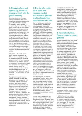 5
1. Through reform and
opening up, China has
integrated itself into the
global economy
Since the initiation of reform and
opening up in the late 1970s, China
has achieved sustained, rapid economic
growth. From 1978 through 2009,
its annual GDP growth averaged 9.8
percent, the highest in the world for that
period of time.1 Over the past 30 years,
China has evolved from a centralized
economy with widespread shortages
of suppliers of goods and services, and
the ever-present danger of collapse
to a vibrant economic world power. In
doing so, the country has stepped out
of self-imposed seclusion to integrate
itself into the global economic system.
This achievement has stemmed not only
from the opportunities presented by
economic globalization but also from the
country’s relentless efforts to develop a
market economy, follow market rules and
participate in the international division
of labor.
Today, China is the world’s second
largest economy, as measured by
GDP and imports and exports. With
its increasingly significant role in the
global economy, it will need to adopt a
broader vision and seek new space for
its development. At the same time, it will
have to shoulder more responsibilities
in global economic affairs and
reassess its position in the worldwide
economic system. Only by doing so
can it successfully address the array of
challenges it will encounter in the post-
crisis era.
To go global on a grander scale is
the next logical step for China. But
globalization must be supported and
sustained by both soft power, such
as culture, value, talent, corporate
governance, social responsibility, and
respect to intellectual property rights,
and hard power, such as technology,
equipment, capital, and resources.
Therefore, the country’s economic
strength will be put to a severe test. The
world’s major economies are still reeling
from the impact of the financial crisis,
and the global economic balance of
power has shifted. At this unique point
in history, the Chinese economy, with its
sustained, stable growth, has the rare
opportunity to accelerate its pursuit of
globalization.
2. The rise of a multi-
polar world and
emerging market
multinationals (EMMs)
creates globalization
opportunities for China
Over the past decade, globalization
has entered a new phase marked
by the appearance of emerging
economies including China. Following
the footprint of the four Asia tigers
(Hong Kong, Singapore, South Korea
and Taiwan), Brazil, Russia, India and
China (BRIC) now stand as the world’s
emerging market powerhouses.2 This
development has transformed the
global political, economic and social
landscapes—creating a multi-polar
world. A distinguishing characteristic
of the multi-polar world is the
spreading of economic power from
the traditional centers of developed
countries to the developing countries.
The traditional economic structure, led
by the advanced Western market, was
characterized by one-directional flows
of economic power from the advanced
markets to the developing markets.
This is giving way to a structure
characterized by many centers of
economic power, multiple directions
of capital, talent and technology flows
and interdependency among all the
players. This new configuration has
made further globalization of emerging
markets possible and has provided them
with rare opportunities for further
development. Today, the extent to which
an economy is globalized determines its
status in the world.
A country integrates, by necessity,
into the global economic system when
its economic development reaches a
level that national boundaries become
constraint to further growth. Similarly,
competition dictates that an enterprise
must goes global when it achieves a
certain scale. Only by competing on the
global stage can it continue to produce
the innovative products, services,
processes and technologies on which its
future depends.
The tidal wave of globalization has
spawned a host of emerging market
multinationals (EMMs). In the past, most
people associated the word multinational
with Western consumer-product giants
such as the Coca-Cola Company, Exxon
Mobil and GE, and later with developed-
world high-tech leaders including
Microsoft, Intel and Nokia. Seemingly
overnight, multinational now also
includes the Tata Group of India, Vale of
Brazil, Samsung of Korea, PetroChina,
Huawei, Lenovo and Baosteel of China.
According to a joint study by Columbia
University and Fudan University,3
by the end of 2007, the combined
overseas assets of China’s 18 topmost
transnational corporations had reached
US$105.7 billion, or 15.4 percent of these
companies’ aggregate assets. The rise
of EMMs in a multi-polar environment
has captured worldwide attention. Born
out of globalization, EMMs are now
powerfully adding to its momentum.
3. To develop further,
Chinese enterprises must
globalize
In the so-called post-crisis “new normal,”
shrinking consumer spending and
slowing economic growth have triggered
much discussion among economic
experts, scholars and business leaders
in the West. Since China has protected
itself from the worst of the crisis, it
has managed to sustain high levels of
growth and avoid the brunt of “new
normal” hardships. Nonetheless, the
crisis has prompted China to reflect on
its economic development models. From
a macroeconomic point of view, national
leaders know that China cannot continue
driving economic growth primarily
through investment, exports and huge
consumption of resources. This approach
simply is not sustainable. The nation
must move to a more balanced growth
model—one comprising investment,
exporting and domestic consumption
that uses resources efficiently.
Businesses, for their part, can no longer
rely on extensive manufacturing that
hinges on low costs. They will need to
put more emphasis on innovation and
move up the value chain. The worldwide
recession may have dealt a moderate
blow to Chinese business operations.
However, it has transformed the way
people in China think about business.
As the global economy recovers, Chinese
enterprises will need to ponder two sets
of fundamental questions:
• Will the financial crisis lead to a
deceleration of globalization? Will
the problems inherent in developed
economies and enterprises that made
them vulnerable to the crisis mean
the demise of Western management
thinking? Or is such thinking still
instructive to Chinese enterprises?
 