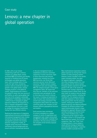 50
Case study
Lenovo: a new chapter in
global operation
In 2005, with an eye toward
transforming itself from a Chinese
company to a global player, Lenovo
purchased IBM’s PC business and thereby
acquired its ThinkPad series PC brand,
technologies and global operations
team. From a strategic point of view,
it was the right move, considering
Lenovo’s need to accelerate its pace of
growth in the global market, and the
changing situation in the global PC
market. Understanding new trends in
the global PC market and new sources of
profitability, as well as going global, had
been key to the company’s sustainable
development.96 Undeniably, Lenovo faced
a difficult test in managing its global
operations following the acquisition. It
had to integrate management models
and organizational structures, as well
as manage the merging of workforces
hailing from two different cultures.
Realizing the importance of integrating
organizational structures and building an
international management team, Lenovo
started by introducing international
management practices into existing
domestic management models. To
integrate senior executives of Western
and Eastern cultural backgrounds and
ensure sufficient international elements
in the core management team, it
established an executive committee
comprising 14 senior executives. Eight
of these executives had overseas
backgrounds, including four former
IBM executives, one former Dell
executive and one former Microsoft
executive.97 Besides Lenovo’s original
management team and managers from
IBM, the company brought in third-party
management talent. No matter how
busy they are, members of the executive
committee meet periodically for two
to three days every month to discuss
key issues in strategy and operations in
order to ensure that communication is
smooth and strategy consistent.98 The
management teams below the executive
committee allow their members to shift
between different geographical locations
and markets.
Such practices have contributed
to Lenovo’s emergence as a global
company. In terms of organization and
management style, today’s Lenovo (and
the IBM PC of old) differs markedly from
yesterday’s. The new Lenovo combines
the strengths of the formerly separate
organizations.
Most multinational corporations achieve
global expansion by moving from mature
markets to newly emerging markets.
However, Lenovo, founded in the world’s
largest emerging market, has taken
the opposite approach—expanding
into other emerging markets first, and
then pushing into the mature market.
Emerging markets experience the fastest
growth in PC sales in the world and
therefore have strategic importance in
increasing Lenovo’s market share. On the
other hand, for products that are deeply
rooted in mature markets, including the
ThinkPad PCs, the company continues
with their expansion in these markets
while pushing them into the emerging
markets. Viewing the market from a
global perspective and adopting different
strategies for different products and
regions demonstrates Lenovo’s unique
globalization approach. Because Lenovo
carefully maintains the positive brand
image of the ThinkPad series, it has
not experienced the negative impact
of “Made in China” in its European and
North American markets. For its most
competitive “Idea” and “Think” lines
of laptop products, Lenovo adopts a
clearly defined strategy of balancing
and combining the products’ respective
business models to provide the best
 