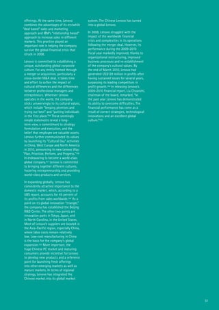 51
offerings. At the same time, Lenovo
combines the advantages of its erstwhile
“deal based” sales and marketing
approach and IBM’s “relationship based”
approach to increase sales in different
markets. This practice played an
important role in helping the company
survive the global financial crisis that
struck in 2008.
Lenovo is committed to establishing a
unique, outstanding global corporate
culture. For any entity formed through
a merger or acquisition, particularly a
cross-border M&A deal, it takes time
and effort to soften the impact of
cultural differences and the differences
between professional managers and
entrepreneurs. Wherever Lenovo
operates in the world, the company
sticks unswervingly to its cultural values,
which include “keeping promises and
trying our best” and “putting individuals
in the first place.”99 These seemingly
simple statements reveal a long-
term view, a commitment to strategy
formulation and execution, and the
belief that employee are valuable assets.
Lenovo further communicated its values
by launching its “Cultural Day” activities
in China, West Europe and North America
in 2010, announcing its new Lenovo Way:
“Plan, Prioritize, Perform, and Progress.”100
In endeavoring to become a world-class
global company,101 Lenovo is committed
to bringing together different cultures,
fostering entrepreneurship and providing
world-class products and services.
In expanding globally, Lenovo has
consistently attached importance to the
domestic market, which, according to a
UBS report, accounts for 45 percent of
its profits from sales worldwide.102 As a
point on its global innovation “triangle,”
the company has established the Beijing
R&D Center. The other two points are
innovation parks in Tokyo, Japan, and
in North Carolina, in the United States.
Most of Lenovo’s suppliers are located in
the Asia-Pacific region, especially China,
where labor costs remain relatively
low. Low-cost manufacturing in China
is the basis for the company’s global
expansion.103 More important, the
huge Chinese PC market and maturing
consumers provide incentive for Lenovo
to develop new products and a reference
point for launching fresh offerings
into other emerging markets as well as
mature markets. In terms of regional
strategy, Lenovo has integrated the
Chinese market into its global market
system. The Chinese Lenovo has turned
into a global Lenovo.
In 2008, Lenovo struggled with the
impact of the worldwide financial
crisis and complexities in its operations
following the merger deal. However, its
performance during the 2009-2010
fiscal year markedly improved, thanks to
organizational restructuring, improved
business processes and re-establishment
of the company’s cultural values. By
the end of March 2010, Lenovo had
generated US$129 million in profits after
having sustained losses for several years,
surpassing its leading competitors in
profit growth.104 In releasing Lenovo’s
2009-2010 financial report, Liu Chuanzhi,
chairman of the board, remarked, “In
the past year Lenovo has demonstrated
its ability to overcome difficulties. The
financial performance has come as a
result of correct strategies, technological
innovations and an excellent global
culture.”105
 
