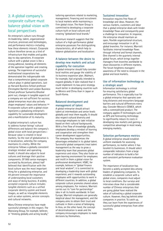 52
2. A global company’s
corporate culture must
balance global vision with
local perspectives
An enterprise’s culture runs through
its leadership, talent, organizational
structure, processes and technologies,
and performance metrics—including
how these elements interact. Corporate
culture therefore serves as a kind of
infrastructure that enables and guides
day-to-day operations. A corporate
culture with a global vision is like a
strong adhesive, bonding all elements
of the operation together and creating
synergy. The experience of successful
multinational corporations has
demonstrated the indispensable role
that a comprehensive global corporate
culture plays in global operations. Just
as Harvard Business School professor
Christopher Bartlett and London Business
School professor Sumantra Ghoshal
point out, changes in tangible aspects of
a company are not sufficient for success;
global enterprises must also actively
shape employees’ values and behavior.106
A corporate culture with a global vision
represents a globalizing enterprise’s
capability for sustainable development
and a manifestation of its maturity.
A global enterprise’s culture has
to address human beings’ cultural
differences and balance the company’s
global vision with local perspectives—
because value is created in local
markets. So the root of globalization is
in localization, whereby the company
maintains its vitality. While the
enterprise follows a globally consistent
strategic mindset and operating
model, it should also adjust to local
cultures and leverage their positive
components. Of 900 senior managers
surveyed by Accenture, almost half
believed that identification with the
local culture was the most important
thing for a globalizing enterprise, and
44 percent stressed the importance
of understanding local customers
and ways of doing business. A widely
accepted corporate culture includes
tangible elements such as a unified
corporate identity system and brand
images, as well as intangible elements
such as value systems, service concepts
and cultural networks.
Many Chinese enterprises have made
successful attempts in this respect. The
Wanxiang Group, for example, believes
in “thinking globally and acting locally,”
tailoring operations related to marketing,
management, financing and recruitment
to local markets while maintaining a
firm global vision. The Haier Group is
committed to developing a corporate
culture built on local cultures and
creating “globalized local brands.”
Accenture research suggests that the
culture of a high-performance global
enterprise possesses five distinguishing
characteristics, all of which help to
balance globalization and localization:
A balance between the desire to
develop new markets and actual
capability for execution
A global enterprise should fully consider
local realities and gauge the viability of
its business expansion plan. Walmart,
for example, had originally intended to
expand globally. It later realized that it
could implement its low-price strategy
much better in developing countries such
as Mexico and China than in Japan or
South Korea.
Balanced development and
management of talent
A global enterprise should attract
talent at intermediate and senior levels
globally and treat them equally. It should
also respect cultural diversity and
encourage employees to take initiative
based on their cultural backgrounds.
With a free flow of knowledge globally,
employees develop a mindset of learning
and cooperation and strengthen their
career development opportunities.
The company thus maximizes the
advantages embodied in its global talent.
Successful global companies treat talent
management as the way to grow a
leadership team that possesses global
experience and vision. They also foster an
open learning environment for employees
and instill in them a global vision for
professional development. HSBC, for
example, believes in “global finance
and local wisdom”; it is committed to
developing a leadership team with global
experience, and it rewards outstanding
employees with opportunities to work in
different countries. In addition, a global
corporate culture promotes shared values
among employees. For instance, Marriott
carries out its “care for partnerships”
idea in all its hotels worldwide. In East
Europe, Marriott employees are generally
skeptical about the management, and the
company aims to obtain their trust and
cultivate in them a sense of belonging.
In Asia, on the other hand, the concept
of decentralization is weak and the
company encourages employees to make
decisions by themselves.
Sustained innovation
Innovation requires free flows of
knowledge and ideas. However, the
various markets, customers and labor
that a global enterprise deals with hinder
knowledge flows and consequently pose
a challenge to innovation. In response,
the enterprise should maintain an
open, flexible organizational structure,
and encourage innovation in all its
global branches. For instance, Marriott
facilitates internal knowledge flows
through informal and formal channels.
One channel is the quarterly internal
global forum, which brings together
managers from branches worldwide to
share discoveries in different markets.
The forum heightens managers’
awareness of the need to innovate in the
global and local markets.
Use of information technology as
a strategic asset
Information technology is critical
for ensuring satisfactory global
performance. This is especially true for
a global enterprise that operates over
long distances and encounters language
barriers and cultural differences every
day. Consider Mexico’s CEMEX, which
sells a commoditized product. The
company applies IT technologies such
as GPS and forecasting technology
to significantly reduce its costs in
developing new markets and gaining a
competitive advantage in most newly
emerging markets.
Selective performance metrics
A global enterprise should establish
uniform standards for assessing
performance, no matter where it has
located its businesses. It should select
comparable indicators from a large
number of indicators to build a fair
and consistent performance evaluation
system.
The importance of localization has
become a widely accepted idea among
leaders of globalizing companies. To
establish a corporate culture with a
global vision, companies must adjust
to local conditions. Our surveys and
interviews show that a considerable
number of Chinese enterprises that
are going global have realized the
value of cultivating a global corporate
culture. However, they lag behind other
companies in practice. To catch up,
they can learn from the experiences of
successful global enterprises from other
countries.
 