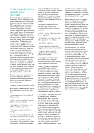 53
3. Post-merger integration
presents unique
challenges
Overseas mergers and acquisitions are
an effective way for an enterprise to go
global. However, whether a company can
achieve its expected objectives through
M&A largely depends on its success in
integrating the acquired business and
thus achieving synergies among its
strategy, organization, people, processes,
culture and IT systems. Accenture’s study
of the 50 largest M&A transactions for
1996-1999 and 2003-2007 reveals some
disturbing news: In general, post-merger
three-year average annual total returns
to shareholders (TRS) are lower than
returns in the pre-merger period.107
Another study of 302 M&A deals worth
at least $500 million announced between
July 1995 and August 2001 found that
61 percent of acquiring companies
eroded value for their shareholders.108
The challenge of creating value through
M&A has been recognized by an
increasing number of enterprises. Making
M&A deals themselves is difficult, but
as long as a company has the required
resources, it usually can get the deals it
is seeking. The real challenge comes after
the deal is completed. Strong capabilities
in post-merger integration are required
to ensure that the M&A agreement
delivers its promised business value.
Drawing on research into an extensive
number of M&A cases, Accenture
believes that the following capabilities
are critical to successful integration
after an M&A deal:
• focusing on post-merger value creation
• putting into place a leadership team as
soon as possible, and minimizing talent
loss
• designing processes for transition of
business units
• paying attention to cultural integration
(values, norms and so forth)
• earning the trust of employees from
different cultural backgrounds
• actively managing organizational
changes
• communicating plans frequently and
consistently to managers and employees
Most of these capabilities relate to
integration of employees after the M&A
deal is signed. Such integration is even
more important for an overseas deal,
which brings together people of different
cultural backgrounds. The success of
post-merger integration is directly
related to how the acquiring company
deals with the challenges of employee
integration. These challenges include the
following:
• ensuring that the organizational
structure retains the best of the
company’s traditions while also being
innovative
• achieving revenue and cost synergies in
the new organization
• placing people with appropriate skills
at the appropriate time and place
• retaining key employees
• maintaining positive morale during
integration planning and implementation
• merging competencies as well
as performance management and
compensation systems
• ensuring accuracy of the human
resource application system and
minimizing adjustments made to human
resource management processes
Employee integration involving an
overseas M&A deal is ultimately
about creating positive experiences
for employees, rather than making
tremendous changes to former teams
or assigning a large number of people
from the acquiring company to work
in the acquired company. Enhancing
understanding of and communication
with the former management team and
ordinary employees can also support
successful post-merger integration and
set the business on a new path. Often,
communication and understanding
diffuse formidable tensions or conflicts.
A case in point is Beijing No. 1 Machinery
Factory’s acquisition of Germany’s
Waldrich Coburg, which had ranked
first worldwide in heavy machinery
manufacturing. Thanks to the emphasis
on pre-deal communication, the post-
merger integration was a success. In
the 10-month negotiation period, the
Chinese side expressed their full respect
and understanding of the interests of the
German workers. At the same time, they
pointed out that the company had to
survive in the world market in order for
the employees to have jobs. Change was
unavoidable if they wanted to compete
with Korean, Japanese and Chinese
workers. Eventually the company’s union
agreed to work an extra two hours per
week without additional pay. Thanks to
the successful integration, the enterprise’s
profitability improved, and it created more
than 120 jobs within two years.109
Media reports and our surveys indicate
that for the majority of overseas M&A
deals involving Chinese enterprises
(mainly in the manufacturing sector), very
few of them achieved true post-merger
integration. There are currently two main
approaches that Chinese companies use
to manage their post-merger businesses.
One is to shut down the manufacturing
operations in the acquired company and
relocate them back to China, while keeping
R&D, design, sales and marketing, and
branding abroad. The Wanxiang Group, for
example, used this approach in carrying
out multiple M&A deals in the US.
The other approach is to leave the
acquired company’s manufacturing
operation intact and maintain minimal
involvement in its management. The
Chinese acquirer dispatches only one
or two senior managers to handle
financial supervision and communication
responsibilities. A team comprising
senior executives from both companies,
usually called the executive committee,
supervises operation of the acquired
company through performance
metrics linked to the M&A terms and
compensation. Companies using this
approach include Changsha Zoomlion
Co., Ltd. which acquired Italy’s CIFA
Company; Hangzhou Donghua Chain
Group, which purchased Germany’s KOBO
Company; and Lianyungang Zhongfu
Lianzhong Composites Group Co. Ltd.,
which acquired the German rotor blade
manufacturer NOI. In the last case, the
Chinese acquirer has not sent anyone to
the new merged company SINOI.110
 