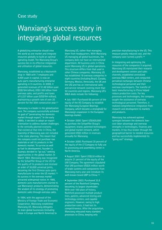 55
Wanxiang’s success story in
integrating global resources
A globalizing enterprise should view
the world as one market and integrate
resources globally to build an optimal
operating model. The Wanxiang Group’s
success lies in its effective integration
and utilization of global resources.
Wanxiang, established as a blacksmith
shop in 1969 with 7 employees and
4,000 yuan in capital, is now an
auto-parts manufacturing enterprise
operating in 9 countries. In 2009, it
generated revenues of 51.48 billion yuan
(US$7.84 billion), US$1.169 billion from
overseas sales, and profits and taxes
of 5.227 billion yuan (US$794 million),
maintaining a growth rate of over 20
percent for the 30th consecutive year.111
Wanxiang is a leader in the globalization
race. The company successfully achieved
its goal of “penetrating the domestic
market through export.” In the early
1980s, it decided to adopt an export
orientation to address market challenges.
In the centrally planned economy
that existed at that time in China, the
township of Wanxiang was not included
in the state planning. This meant that
the company could not purchase raw
materials or sell its products in the
domestic market. To survive as well
as fuel its development, founder Lu
Guanqiu decided to “go out,” seeking
opportunities in the global market. In
March 1984, Wanxiang was recognized
by the Schaeffler Group of the US for
the quality of its products and received
an order of 30,000 universal joints,
becoming the first Chinese auto-parts
manufacturer to enter the US market.112
Its success in the overseas market
attracted widespread notice. In 1985,
domestic auto manufacturers started to
use Wanxiang’s products, demonstrating
the wisdom of its strategy of promoting
domestic sales through overseas sales.
In 1994, with the approval of the
Ministry of Foreign Trade and Economic
Cooperation, Wanxiang established
Wanxiang US. Wanxiang delegates
its main global businesses (including
those in Europe and North America) to
Wanxiang US, rather than managing
them from headquarters. With Wanxiang
US managing all global businesses, the
company does not have an international
department. All business units in China
assist Wanxiang US in global operations.
This structure differs from that used in
other Chinese companies. Wanxiang US
has established 18 overseas companies in
eight countries (including Brazil, Canada,
Germany, Mexico, Venezuela, the UK and
the US) and has an international sales
and service network covering more than
50 countries and regions. Wanxiang US’s
M&A deals include the following:
• July 1997: Purchased 60 percent of the
equity of the AS Company to establish
the Wanxiang European Bearings
Company, which became a stronghold for
Wanxiang’s expansion in the European
bearings market.
• October 2000: Spent US$420,000
to purchase the Schaeffler Group’s
equipment, brand, patented technologies
and global market network, which
generated US$5 million in revenues
annually for Wanxiang.
• October 2000: Purchased 35 percent of
the equity of the LT Company to fully use
its processing and assembling center in
North America.
• August 2001: Spent US$2.8 million to
acquire 21 percent of the equity of the
UAI Company. The agreement stipulated
that UAI purchase US$25 million worth
of brake systems and components from
Wanxiang every year and introduce its
well-known brand UBP to China.113
• September 2003: Purchased 33.5
percent of the Rockford Company,
becoming its largest shareholder.
With over 100 years of history,
Rockford possessed multiple product
lines, patents, advanced testing and
technology centers, and capable
engineers. However, owing to high
production costs, it had lost its
competitiveness. After the acquisition,
Wanxiang relocated many standard
processes to China, keeping only
precision manufacturing in the US. This
measure greatly reduced cost, and the
company soon turned a profit.114
In integrating and optimizing the
resources of the companies it acquired,
Wanxiang US maintained their research
and development centers and sales
channels, established centralized
overseas R&D centers, and conducted
periodical exchanges between Chinese
technological personnel and their
overseas counterparts. The transfer of
basic manufacturing to China helped
reduce production costs. For key
processes and technologies, the company
sought the assistance of overseas
technological personnel. Therefore, it
realized comprehensive integration from
research and development to markets
and products.
Wanxiang has achieved optimal
synergies between the domestic low-
cost labor advantage and overseas
strengths in technologies, finances and
markets. It has thus broken through the
geographical barrier to needed resources
and has successfully implemented its
“going out” strategy.
Case study
 