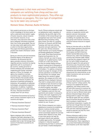 59
“My experience is that more and more Chinese
companies are switching from cheap and low-cost
products to more sophisticated products. They often eye
the Germans as paragons. This new type of competition
has to be taken very seriously.”123
Hermann Simon, Chairman, Kucher & Partners
their products and services on the basis
of their knowledge of the local market, as
well as understand local markets’ supply
of human resources, natural resources
and innovative resources. In our
interviews, many executives told us that
lack of adequate information prevented
them from further going global. They are
not clear about what opportunities exist
or where to find these opportunities.
They expect the Chinese government to
provide more market information—which
it has done.
During our interview with the Investment
Promotion Agency of the Ministry of
Commerce, we discovered that the
agency provides extensive information
regarding overseas investment by signing
agreements with its counterparts in
65 countries, sending personnel to
Chinese embassies and consulates and
cooperating with foreign investment
agencies in China. For example, the
agency has compiled an overseas
investment map in collaboration with
Thomson Reuters that provides details
such as the distribution of patents, the
possession of patented technology by
enterprises, the availability of substitute
technologies, and potential competitors
and partners. In addition, it publishes
related information on its public website.
The menu “Overseas Investment”
includes these five sub-menus:
• “Investment Environments by Country,”
which contains investment reports on 24
countries and regions
• “Overseas Investment Statistics”
• “Overseas Investment Projects”
• “Overseas Investment Plans”
• “Overseas Investment Research”
Agency employees told us that few
companies had taken advantage of the
database. Chinese enterprises aspiring to
go global need to take full leverage these
sources of information provided by the
government.118
Fourth, Chinese enterprises should seek
out globalization talent, regardless of
nationality. By July 2010, eight of the
14 members of the Lenovo Group’s top
management team were from outside
Mainland China (including a Hong
Kong citizen). The other six, including
Chairman Liu Chuanzhi and CEO Yang
Yuanqing, each had some overseas
education and work experience.119 At
the same time, Chinese enterprises
should maximize use of young managers
and develop globalization managers
from inside. China State Construction
Engineering Corporation Ltd., for
instance, has built up a team of young
managers for its global business. Some
of them are in their early thirties,
but they are already leading overseas
projects involving tens of thousands of
workers and worth hundreds of millions
of US dollars.120 In addition, enterprises
should encourage the managers of their
overseas operations to assimilate into
the local society. For example, when
Holley Group first started its global
operation, the company set strict rules
regarding Chinese employees’ behavior.
They lived in company dorms and were
not allowed to leave the dorms at night.
As managers realized the importance
of cultural mingling, they began
encouraging Chinese employees to “go
out.” Employees could rent their own
apartments and socialize in restaurants
and bars after work. Supported by the
company, six or seven employees have
married locals. A number of Chinese
employees have served in overseas
markets for over 10 years.121
Fifth, Chinese companies can create a
globalization ecosystem by establishing
alliances involving multiple parties.
This is smart, because most enterprises
cannot successfully expand into overseas
markets alone. Alliances of two, three
or even more parties can help the
participants identify and capitalize
on global opportunities. For example,
companies in industrial equipment
manufacturing and those in construction
can join hands in market development.
Companies can also establish joint
ventures or cooperative entities with
domestic and even international
counterparts (in subcontracting or
co-bidding, for example). Also, firms
may partner with financial institutions,
using the financial resources to expand
markets.
During an interview with us, the CEO of
a large railway equipment manufacturer
revealed that although orders from
the European and North American
markets had dwindled owing to the
financial crisis, orders from developing
countries had remained stable. Indeed,
he said that the company’s exports for
the first half of 2009 increased over
60 percent against the same period of
the previous year. He pointed out that
many developing countries with limited
financial resources are still using the
locomotives and railroad equipment that
characterized the colonial period, as one
modern locomotive costs up to several
million US dollars.
In the past, European and North
American banks financed the operation
of these countries’ railway systems. The
financial crisis weakened the banks’
capabilities, and railway systems were
left with little resources to continue the
business. In contrast, Chinese banks were
not hurt as much as Western banks were.
Chinese enterprises began allying with
Chinese banks to capture this market.
The CEO we spoke with was confident
about his business because he believed
that his products rivaled those of
multinational corporations in quality. He
said that even though China had mainly
exported consumer products in the past,
more and more industrial equipment
would be exported, and that this trend
could not be stopped.122
Chinese enterprises ought to focus
on developing their capabilities as
they grapple with the challenges
confronting them. Those responding to
our surveys listed leading technologies
and innovation as the most important
 