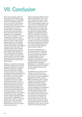We are moving toward a smaller and
flatter world in which different types
of organizations are more intermingled
than ever. A seemingly insignificant
event in one corner of the world may
ultimately shake the whole world. A
mono-polar structure has been replaced
by multi-polar one, and a single-
directional flow of economic power
has given way to multi-directional
flows. All economic entities around
the globe are now interdependent.
Under these circumstances, no country
or organization can step out of the
current and go it alone. The traditional
balance of economic power has been
toppled, and there is a shift of power
from developed markets to emerging
markets. A large number of multinational
corporations have taken shape in the
emerging economies and are playing
an increasingly important role on the
global stage. Economic globalization
is an irresistible trend. Any enterprise
that lacks a global vision and tends to
think and act only in terms of the home
market will likely forfeit opportunities
for development and may even lag far
behind its peers.
Globalization is particularly meaningful
to Chinese companies on the course of
development and growth. As we know,
China has emerged from the global
financial crisis relatively unscathed.
Chinese enterprises are in a relatively
advantageous position compared to their
counterparts in the Western markets.
But at the same time, the impact of
the worldwide downturn has also
compelled economic decision makers
and company executives to rethink
approaches to economic growth. As for
Chinese enterprises, they must leave
the beaten track and transform their
business and operating models to fuel
new growth. This transformation calls
for strong capabilities in innovation,
brand building, customer value, resource
streamlining and cultural integration.
Chinese companies’ expanding strength
and the need for transformation are
pushing these enterprises to go out and
face the world. In this new context,
globalization is a natural choice for
Chinese businesses. There are no other
options for most of them.
Chinese enterprises go global to achieve
different goals. Some do so to survive;
others, to expand their markets; others,
to upgrade their value chain; and still
others, to become global enterprises. No
matter what form of globalization they
engage in, they are on the way to the
final destination. In the process, they
are interacting with the outside world
and improving their global operating
capabilities. Any globalization effort is
worthy if it aligns with an enterprise’s
development requirements and creates
value. There is no need for every Chinese
firm to strive to become a multinational
company, but some Chinese corporations
must have that aspiration. We hope that
after a period of development, we will
see a number of Chinese enterprises
emerge as global companies.
We also hope that globalization is
more than economical or commercial
for Chinese businesses; it should also
be cultural, social and environmental.
Through globalization, China will
contribute to global economic
development, the welfare of humanity,
exchanges between different cultures
and environmental improvement.
Globalization is an unshakable mission of
Chinese enterprises because it benefits
not only themselves but also human
society overall.
Yet globalization is not easy for these
companies. As newcomers from an
emerging market, they have a heavier
load to carry on the way to globalization.
Compared with hundred-years-old
MNCs from Western countries, Chinese
companies lack experience, innovative
capabilities and cultural influence.
They have yet to be fully accepted by
the global business community and
consumers worldwide. As a consequence,
their path to globalization is fraught
with difficulties and setbacks. But as
the ancient Chinese thinker Hsun Tzu
said, “Unless you pile up little steps, you
can never journey a thousand miles;
unless you pile up tiny streams, you
can never make a river or a sea.” We
hope that Chinese enterprises will keep
moving steadily forward on the road to
globalization and that, step by step, they
will reach their ultimate destination.
62
VII. Conclusion
 