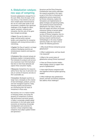 7
4. Globalization catalyzes
new ways of competing
Economic globalization emerged first in
the early 1970s. Since the dawn of the
new century, it has entered a new and
more complex phase characterized by
the rise of a multi-polar world. In this
environment, companies face significant
challenges in the struggle for talent,
capital, customers, resources and
innovation. And the rules of the game
have changed accordingly:
• Talent: The war for talent is no
longer confined within national
borders, and competition for innovative
employees with strong technical skills is
intensifying.
• Capital: The flow of capital is no longer
unilateral. Developing countries are
simultaneously recipients and exporters
of capital.
• Customers: New consumer groups are
developing rapidly in emerging markets.
Their demands for products and services
vary; businesses must think hard about
how best to meet those demands and
capture these consumers’ loyalty.
• Resources: Competition for resources
will be fiercer than ever. It will center not
only on control of resources, but also on
their sustainable use.
• Innovation: Developed countries no
longer have a monopoly on the creation
of new technologies, products, services
and even managerial expertise. Today,
emerging markets and businesses
are contributing their fair share of
innovations in these areas.
Any business, be it in a mature market
or emerging market, must grasp the
dynamics of competition to achieve
high performance and attain growth
in today’s increasingly complex global
environment. In the multi-polar world,
economies are becoming increasingly
interdependent and connected. To
maintain a sharp competitive edge,
companies must adopt a global mindset
and operations.4
Accenture and the China Enterprise
Confederation have jointly undertaken
the research presented in this report
as part of the effort to illuminate the
globalization process experienced
by Chinese enterprises, explore the
formulation and implementation of
global strategies and operating models,
and summarize lessons learned from
globalization. Our hope is that this
work will support the efforts of Chinese
enterprises seeking to become global
companies. Drawing on extensive
surveys of Chinese companies, face-to-
face interviews with senior executives,
previous research and Accenture’s
methodologies in the areas of global
operating model, this report aims to
answer the following questions:
1. Why should Chinese enterprises pursue
globalization?
2. What is globalization, and how should
it be measured?
3. What is the current status of
globalization among Chinese businesses?
4. How can Chinese business leaders
make strategic choices to support their
pursuit of globalization?
5. How might Chinese companies build
and implement effective global operating
models?
6. What challenges does globalization
present, and how can Chinese companies
best address those challenges?
 