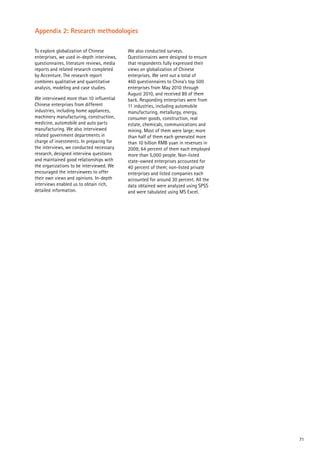 71
Appendix 2: Research methodologies
To explore globalization of Chinese
enterprises, we used in-depth interviews,
questionnaires, literature reviews, media
reports and related research completed
by Accenture. The research report
combines qualitative and quantitative
analysis, modeling and case studies.
We interviewed more than 10 influential
Chinese enterprises from different
industries, including home appliances,
machinery manufacturing, construction,
medicine, automobile and auto parts
manufacturing. We also interviewed
related government departments in
charge of investments. In preparing for
the interviews, we conducted necessary
research, designed interview questions
and maintained good relationships with
the organizations to be interviewed. We
encouraged the interviewees to offer
their own views and opinions. In-depth
interviews enabled us to obtain rich,
detailed information.
We also conducted surveys.
Questionnaires were designed to ensure
that respondents fully expressed their
views on globalization of Chinese
enterprises. We sent out a total of
460 questionnaires to China’s top 500
enterprises from May 2010 through
August 2010, and received 89 of them
back. Responding enterprises were from
11 industries, including automobile
manufacturing, metallurgy, energy,
consumer goods, construction, real
estate, chemicals, communications and
mining. Most of them were large; more
than half of them each generated more
than 10 billion RMB yuan in revenues in
2009; 64 percent of them each employed
more than 5,000 people. Non-listed
state-owned enterprises accounted for
40 percent of them; non-listed private
enterprises and listed companies each
accounted for around 30 percent. All the
data obtained were analyzed using SPSS
and were tabulated using MS Excel.
 