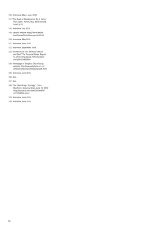 74
116.		 Interview, May - June, 2010
117.	”The Road of Globalization: Go It Earlier
Than Later,” Forbes, May 2010 (second
issue), p.18
118.		 Interview, July 2010
119.		 Lenovo website: http://www.lenovo.
	 com/lenovo/hk/en/management.html
120.		 Interview, May 2010
121.		 Interview, June 2010
122.		 Interview, September 2009
123.	”Chinese Push into Germany’s Heart
and Soul,” The Financial Times, August
13, 2010. http://www.ftchinese.com/
story/001034075/en
124.		Homepage of Donghua Chain Group
website: http://www.dhchain.net.cn/
athena/companyprofile/wangwjdh.html
125	.	Interview, June 2010
126	.	Ibid.
127	.	Ibid.
128.	“The Chain King’s Strategy,” China
Machinery Industry News, June 10, 2010:
http://business.sohu.com/20100610/
n272704703.shtml
129.		 Interview, June 2010
130.		 Interview, June 2010
 