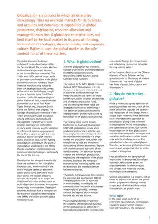 9
The global economic landscape
underwent tremendous changes after
the Second World War, as many Western
multinational corporations became
active in non-Western economies. The
1960s and 1970s saw the largest scale
of post-war transformation in the global
economic structure. Numerous labor-
intensive manufacturing industries
from the developed countries, armed
with capital and technologies, sought
to gain a foothold in the Third World
countries. Under the new paradigm of
global division of labor, export-oriented
economies such as the Four Asian
Tigers (Hong Kong, Singapore, South
Korea and Taiwan) were created. The
concept of globalization emerged in the
1980s and has stimulated discussion
among politicians, economists and
management researchers ever since.
Another epochal event in the 20th-
century world economy was the adoption
of reform and opening-up program in
China. This program brought the most
populous country on earth into the
global division of labor, further fueling
globalization’s momentum. The pace of
globalization accelerated in the 1990s
thanks to advances in information and
communication technologies, particularly
the rise of the Internet.
Globalization has changed dramatically
since the outbreak of the 2008 global
financial crisis, which resulted in the
rise of multiple centers of economic
power and activity. In this new multi-
polar world, the flows of products,
services and capital are no longer one
directional but rather bi-directional or
multi-directional. Economies have grown
increasingly interdependent. Developed
countries no longer have a monopoly on
the export of capital and technologies.
And EMMs are striding onto the global
economic stage.
1. What is globalization?
The term globalization has inspired a
number of definitions and interpretations
by international organizations,
researchers and the business world.
Consider these examples:
• According to the IMF’s World Economic
Outlook 1997, “Globalization refers to
the growing economic interdependence
of countries worldwide through the
increasing volume and variety of cross-
border transactions in goods and services
and of international capital flows,
and also through the more rapid and
widespread diffusion of technology.”5
This definition accentuates economic
interdependence and the role played by
technology in the globalization process.
• According to the United Nations
Conference on Trade and Development
(UNCTAD), globalization occurs when
producers’ and investors’ activities are
increasingly internationalized, and when
the world economy consists of a single
market and production zone, rather than
being linked by trade and investment
flows among different economies. Regions
and countries are only sub-units of the
world economy.6 This definition further
expands the meaning of globalization,
emphasizing the integration of the global
economy. It stresses the merging of
economies into one entity, rather than
the exchanges and interdependencies
between economies.
• Similarly, the Organization for Economic
Co-operation and Development (OECD)
interprets globalization as a process
in which markets, technologies and
communications function in ways marked
increasingly by “globality,” whereby
national and regional characteristics
become less and less distinct.7
• Alan Rugman, former president of
the Academy of International Business,
defines globalization as activities of
transnational corporations in conducting
cross-border foreign direct investment
and establishing commercial networks,
thereby creating value.8
• The Economics Institute of the Chinese
Academy of Social Sciences defines
globalization in its Dictionary of Modern
Economics as “the trend of global
free flows of goods, labor, capital and
information.”9
2. How do enterprises
globalize?
While a universally agreed definition of
globalization does not exist, each of the
above definitions captures the essence
and implications of the concept from a
unique angle. However, these definitions
take a macroeconomic approach to
globalization, giving scant attention
to organizations’ micro-level strategic
and operational activities. Our current
research centers on how globalization
has influenced companies’ strategies and
operations and how enterprises should
cope with the challenges created by
globalization to become global players.
Therefore, we examine globalization from
a micro-level perspective; that is, in the
context of enterprises.
First, globalization has geographical
implications for enterprises: Globalized
businesses rely to some extent on
overseas markets for their products
and services, raw materials sources,
technologies and operations.
Second, globalization is a process, not an
event. An organization enters the global
market progressively through several
stages, each of which exhibits unique
characteristics of globalization.
Initial stage
In the initial stage, some of an
enterprise’s raw materials, technologies,
equipment and personnel originate
from other countries. The company’s
Globalization is a process in which an enterprise
increasingly relies on overseas markets for its business,
and acquires and enhances its capabilities in global
production, distribution, resource allocation and
managerial expertise. A globalized enterprise does not
limit itself to the local market in its ways of thinking,
formulation of strategies, decision making and corporate
culture. Rather, it uses the global market as the sole
context for all of these matters.
 
