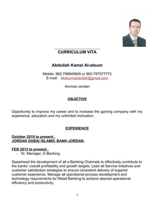 CURRICULUM VITA
Abdullah Kamel Al-otoum
Mobile: 962-798849945 or 962-797577773
E-mail: Alotoumabdullah@gmail.com
Amman-Jordan
OBJICTIVE
Opportunity to improve my career and to increase the gaining company with my
experience, education and my unlimited motivation.
EXPERIENCE
October 2010 to present .
JORDAN DUBAI ISLAMIC BANK-JORDAN.
FEB 2013 to present .
- Sr. Manager, E-Banking.
Spearhead the development of all e-Banking Channels to effectively contribute to
the banks’ overall profitability and growth targets. Lead all Service initiatives and
customer satisfaction strategies to ensure consistent delivery of superior
customer experience. Manage all operational process development and
technology requirements for Retail Banking to achieve desired operational
efficiency and productivity.
1
 