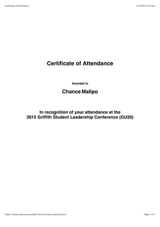 6/10/2015 3:35 pmCertiﬁcate of Attendance
Page 1 of 1https://studenthelp.secure.griﬃth.edu.au/ci/documents/submit
Certiﬁcate of Attendance
Awarded to
Chance Malipo
In recognition of your attendance at the
2015 Grifﬁth Student Leadership Conference (GU20)
 