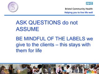 Helping you to live life well
ASK QUESTIONS do not
ASSUME
BE MINDFUL OF THE LABELS we
give to the clients – this stays with
them for life
 
