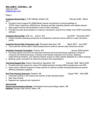 WILLIAM E. COCHELL, JR.
(360) 241-9041
bill@loldragon.com
Page 2
Customer Service Rep 1, AT&T Mobility, Bothell, WA February 2008 – March
2011
• Provided Level II support for GSM/Cellular Internet connectivity by using knowledge of
TCP/IP, basic networking, GSM Service, Windows and Mac operating systems and cellular devices
• Kept support records and escalated to Level III when necessary
• Provided accurate documentation of customer interactions using Primus initially, then AT&T’s proprietary
software
Customer Service Rep, ACS, Inc., Auburn, WA July 2007 – November 2007
• Utilized standard operating procedures to troubleshoot customer service calls for a major cell phone
carrier
Customer Service Rep (Temporary Job), Randstad, Beaverton, OR March 2007 – June 2007
• Took customer service calls to reload prepaid phone cards for several major cell phone carriers
Volunteer Computer Consultant, Tacoma, WA January 2000-present
• Providing support and advice for personal customers and local businesses regarding a variety of
computer and networking issues; including virus/malware evaluation and removal, replacing
malfunctioning hardware, and restoring network access to a Mac network database for a client company
• Building custom computers for clients according to their specifications
Technical Support Rep, Stream International, Beaverton, OR February 1998 - March 2002
• Provided technical support for various PC-related products including OEM manufacturers and ISPs
• Used various software programs to keep records of customer contact including Remedy and several
different proprietary programs
Part-Time Fencing Instructor, Portland, OR August 1991 – April 2006
• Instructed students in the method and manner of safe swordsmanship
• Kept class records
• Repaired and replaced worn equipment
EDUCATION
Visual Communications Studies, Chemeketa Community College, Salem, OR
Diploma, Sprague High School, Salem, OR
 