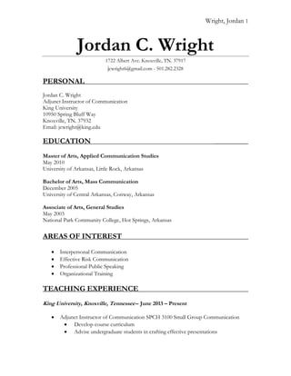 Wright, Jordan 1
Jordan C. Wright
1722 Albert Ave. Knoxville, TN. 37917
jcwright6@gmail.com - 501.282.2328
PERSONAL ______
Jordan C. Wright
Adjunct Instructor of Communication
King University
10950 Spring Bluff Way
Knoxville, TN. 37932
Email: jcwright@king.edu
EDUCATION ____________
Master of Arts, Applied Communication Studies
May 2010
University of Arkansas, Little Rock, Arkansas
Bachelor of Arts, Mass Communication
December 2005
University of Central Arkansas, Conway, Arkansas
Associate of Arts, General Studies
May 2003
National Park Community College, Hot Springs, Arkansas
AREAS OF INTEREST
 Interpersonal Communication
 Effective Risk Communication
 Professional Public Speaking
 Organizational Training
TEACHING EXPERIENCE ______
King University, Knoxville, Tennessee-- June 2013 – Present
 Adjunct Instructor of Communication SPCH 3100 Small Group Communication
 Develop course curriculum
 Advise undergraduate students in crafting effective presentations
 