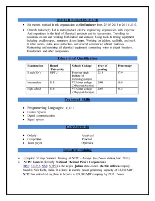 OMTECH BUILDERS (P) LTD
 Six months worked in this organization as SiteEngineer from 25-05-2013 to 20-11-2013.
 Omtech builders(P) Ltd is multi-product electric engineering organization with expertise
And experience in the field of Electrical products and its Accessories. Travelling to
Locations on site and working both indoor and outdoor. Using tools & testing equipment
Including oscilloscopes, ammeters & test lamps. Working on ladders, scaffolds, and roofs
In retail outlets, pubs, local authorities and general commercial official buildings
Maintaining and repairing all electrical equipment connecting wires to circuit breakers,
Transformer and other components.
Educational Qualification
Examination Board
/University
School/ Collage Year of
passing
Percentage
B.tech(EN) UPTU Pranveer singh
institute of
technology,kanpur
2013 67.9
Intermediate U.P. VTA inter college
,Dibiyapur(Auraiya)
2009 68.8
High school U.P. VTA inter college
,Dibiyapur(Auraiya)
2007 65.3
Technical Skills
 Programming Languages: C,C++
 Control System
 Digitel communication
 Signal system
Core Strengths
 Orderly Analytical
 Competitive Punctual
 Team player Optimistic
Industrial training
 Complete 30 days Summer Training at NTPC – Auraiya Gas Power station(June 2012).
 NTPC Limited (formerly National Thermal Power Corporation)
(BSE: 532555, NSE: NTPC) is the largest Indian state-owned electric utilitiescompany
based in New Delhi, India. It is listed in electric power generating capacity of 41,184 MW,
NTPC has embarked on plans to become a 128,000 MW company by 2032. Power
 