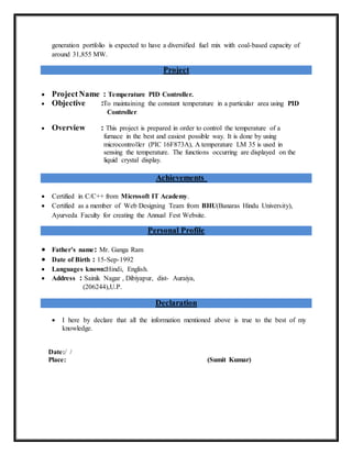 generation portfolio is expected to have a diversified fuel mix with coal-based capacity of
around 31,855 MW.
Project
 ProjectName : Temperature PID Controller.
 Objective :To maintaining the constant temperature in a particular area using PID
Controller.
 Overview : This project is prepared in order to control the temperature of a
furnace in the best and easiest possible way. It is done by using
microcontroller (PIC 16F873A), A temperature LM 35 is used in
sensing the temperature. The functions occurring are displayed on the
liquid crystal display.
Achievements
 Certified in C/C++ from Microsoft IT Academy.
 Certified as a member of Web Designing Team from BHU(Banaras Hindu University),
Ayurveda Faculty for creating the Annual Fest Website.
Personal Profile
 Father’s name: Mr. Ganga Ram
 Date of Birth : 15-Sep-1992
 Languages known:Hindi, English.
 Address : Sainik Nagar , Dibiyapur, dist- Auraiya,
(206244),U.P.
Declaration
 I here by declare that all the information mentioned above is true to the best of my
knowledge.
Date:/ /
Place: (Sumit Kumar)
 