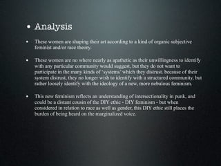 • Analysis
• These women are shaping their art according to a kind of organic subjective
    feminist and/or race theory.

• These women are no where nearly as apathetic as their unwillingness to identify
    with any particular community would suggest, but they do not want to
    participate in the many kinds of ‘systems’ which they distrust. because of their
    system distrust, they no longer wish to identify with a structured community, but
    rather loosely identify with the ideology of a new, more nebulous feminism.

• This new feminism reflects an understanding of intersectionality in punk, and
    could be a distant cousin of the DIY ethic - DIY feminism - but when
    considered in relation to race as well as gender, this DIY ethic still places the
    burden of being heard on the marginalized voice.
 