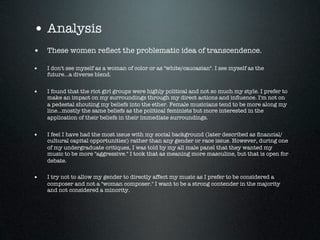 • Analysis
• These women reﬂect the problematic idea of transcendence.
•   I don't see myself as a woman of color or as "white/caucasian". I see myself as the
    future...a diverse blend.


•   I found that the riot girl groups were highly political and not so much my style. I prefer to
    make an impact on my surroundings through my direct actions and inﬂuence. I'm not on
    a pedestal shouting my beliefs into the ether. Female musicians tend to be more along my
    line...mostly the same beliefs as the political feminists but more interested in the
    application of their beliefs in their immediate surroundings.


•   I feel I have had the most issue with my social background (later described as ﬁnancial/
    cultural capital opportunities) rather than any gender or race issue. However, during one
    of my undergraduate critiques, I was told by my all male panel that they wanted my
    music to be more "aggressive." I took that as meaning more masculine, but that is open for
    debate.


•   I try not to allow my gender to directly affect my music as I prefer to be considered a
    composer and not a "woman composer." I want to be a strong contender in the majority
    and not considered a minority.
 