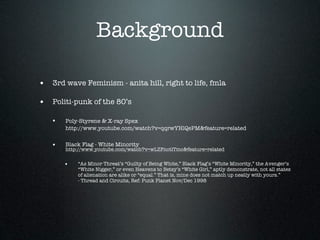 Background

• 3rd wave Feminism - anita hill, right to life, fmla

• Politi-punk of the 80’s

   •   Poly-Styrene & X-ray Spex
       http://www.youtube.com/watch?v=qqrwYHlQePM&feature=related


   •   Black Flag - White Minority
       http://www.youtube.com/watch?v=wLZFnotlTmc&feature=related


       •   “As Minor Threat’s “Guilty of Being White,” Black Flag’s “White Minority,” the Avenger’s
           “White Nigger,” or even Heavens to Betsy’s “White Girl,” aptly demonstrate, not all states
           of alienation are alike or “equal.” That is, mine does not match up neatly with yours.”
           - Thread and Circuits, Ref: Punk Planet Nov/Dec 1998
 