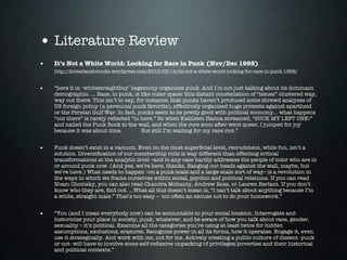 • Literature Review
•   It’s Not a White World: Looking for Race in Punk (Nov/Dec 1998)
    http://threadandcircuits.wordpress.com/2010/03/14/its-not-a-white-world-looking-for-race-in-punk-1998/


•   “here it is: ‘whitestraightboy’ hegemony organizes punk. And I’m not just talking about its dominant
    demographic. ... Race, in punk, is like outer space: this distant constellation of “issues” clustered way,
    way out there. This isn’t to say, for instance, that punks haven’t produced some shrewd analyses of
    US foreign policy (a perennial punk favorite), effectively organized huge protests against apartheid
    or the Persian Gulf War. In fact, punks seem to be pretty good with political economy... what happens
    “out there” is rarely reﬂected “in here.” So when Kathleen Hanna screamed, “SUCK MY LEFT ONE!”
    and nailed the Punk Rock to the wall, and when the core soon after went queer, I jumped for joy
    because it was about time.          But still I’m waiting for my race riot.”


•   Punk doesn’t exist in a vacuum. Even on the most superﬁcial level, recruitment, while fun, isn’t a
    solution. Diversiﬁcation of our membership rolls is way different than effecting critical
    transformations at the analytic level –and in any case hardly addresses the people of color who are in
    or around punk now. (And yes, we’re here, thanks. Banging our heads against the wall, maybe, but
    we’re here.) What needs to happen –on a punk-scale and a large-scale sort of way– is a revolution in
    the ways in which we frame ourselves within social, psychic and political relations. If you can read
    Noam Chomsky, you can also read Chandra Mohanty, Andrew Ross, or Lauren Berlant. If you don’t
    know who they are, ﬁnd out. ...What all this doesn’t mean is, “I can’t talk about anything because I’m
    a white, straight male.” That’s too easy — too often an excuse not to do your homework.”


•   “You (and I mean everybody now) can be accountable to your social location. Interrogate and
    historicize your place in society, punk, whatever, and be aware of how you talk about race, gender,
    sexuality – it’s political. Examine all the categories you’re using at least twice for hidden
    assumptions, exclusions, erasures. Recognize power in all its forms, how it operates. Engage it, even
    use it strategically. And work with me, not for me. Actively creating a public culture of dissent -punk
    or not- will have to involve some self-reﬂexive unpacking of privileges/poverties and their historical
    and political contexts.”
 