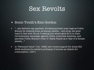 Sex Revolts

• Sonic Youth’s Kim Gordon
• “...she delivers rap payback, trivializing black male rage as Public
   Enemy by treating them as sexual objects... mid-song, she goes
   head to had with Chuck D asking him where girls ﬁt in to their
   revolutionary campaign against white, corporate America, and
   parodies Public Enemy’s Fear of Black Planet as a ‘fear of a female
   planet;...”

• in “Swimsuit Issue” (rls. 1992) she voices support for Anita Hill
   while tackling the media’s portrayal of women as objects for
   consumption. (247)
 