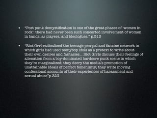 • “Post punk demystiﬁcation is one of the great phases of ‘women in
   rock’: there had never been such concerted involvement of women
   in bands, as players, and ideologues.” p.313

• “Riot Grrl radicalized the teenage pen-pal and fanzine network in
   which girls had used teenybop idols as a pretext to write about
   their own desires and fantasies... Riot Grrls discuss their feelings of
   alienation from a boy-dominated hardcore punk scene in which
   they’re marginalized; they decry the media’s promotion of
   unattainable ideals of perfect femeninity; they write moving
   confessional accounts of their experiences of harassment and
   sexual abuse”p.323
 