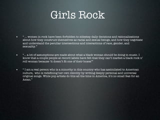 Girls Rock
•   “ ... women in rock have been forbidden to sidestep daily decisions and rationalizations
    about how they construct themselves as racial and sexual beings, and how they negotiate
    and understand the peculiar intersections and interactions of race, gender, and
    sexuality.”


•   “... a lot of assumptions are made about what a black woman should be doing in music. I
    know that a couple people at record labels have felt that they can’t market a black rock n’
    roll woman because ‘it doesn’t ﬁt one of their boxes’”


•   “ I am a real person who is a minority in this country who has assimilated to American
    culture, who is redeﬁning her own identity by writing deeply personal and universal
    original songs. While pop artists do this all the time in America, it’s no small feat for an
    Asian.”
 