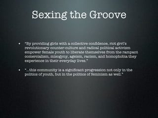 Sexing the Groove

• “By providing girls with a collective conﬁdence, riot grrl’s
   revolutionary counter-culture and radical political activism
   empower female youth to liberate themselves from the rampant
   comercialism, misogyny, ageism, racism, and homophobia they
   experience in their everyday lives.”

• “...this community is a signiﬁcant progression not only in the
   politics of youth, but in the politics of feminism as well.”
 