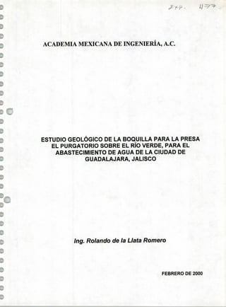 U -
ACADEMIA MEXICANA DE INGENIERÍA, A.C.
ESTUDIO GEOLÓGICO DE LA BOQUILLA PARA LA PRESA
EL PURGATORIO SOBRE EL RÍO VERDE, PARA EL
ABASTECIMIENTO DE AGUA DE LA CIUDAD DE
GUADALAJARA, JALISCO
¡ng. Rolando de la Llata Romero
FEBRERO DE 2000
 