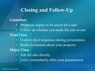 Closing and Follow-Up  Guidelines Prospects expect to be asked for a sale Follow up whether you made the sale or not Trial Close Used to elicit responses during presentation Build excitement about your property Major Close Ask for sale directly Leave immediately after your presentation 