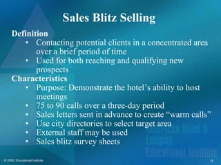 Sales Blitz Selling  Definition Contacting potential clients in a concentrated area over a brief period of time  Used for both reaching and qualifying new prospects Characteristics Purpose: Demonstrate the hotel’s ability to host meetings 75 to 90 calls over a three-day period Sales letters sent in advance to create “warm calls” Use city directories to select target area External staff may be used Sales blitz survey sheets 