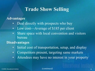 Trade Show Selling  Advantages Deal directly with prospects who buy Low cost—Average of $185 per client Share space with local convention and visitors bureau Disadvantages Initial cost of transportation, setup, and display Competitors present, targeting same markets Attendees may have no interest in your property (continued) 