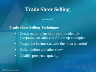 Trade Show Selling  Trade Show Selling Techniques Create action plan before show: identify prospects, set sales and follow-up strategies Target the businesses with the most potential Solicit before and after show Qualify prospects quickly (continued) 