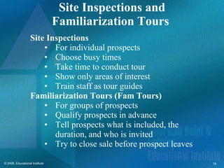 Site Inspections and Familiarization Tours  Site Inspections For individual prospects Choose busy times Take time to conduct tour Show only areas of interest Train staff as tour guides Familiarization Tours (Fam Tours) For groups of prospects Qualify prospects in advance Tell prospects what is included, the duration, and who is invited Try to close sale before prospect leaves 
