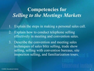 Competencies for Selling to the Meetings Markets Explain the steps in making a personal sales call. Explain how to conduct telephone selling effectively in meeting and convention sales. Describe the convention and meeting sales techniques of sales blitz selling, trade show selling, selling with convention bureaus, site inspection selling, and familiarization tours.  