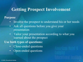 Getting Prospect Involvement  Purpose Involve the prospect to understand his or her needs Ask all questions before you give your presentation Tailor your presentation according to what you learned about the prospect  Use both types of questions: Close-ended questions Open-ended questions  
