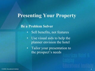 Presenting Your Property  Be a Problem Solver Sell benefits, not features Use visual aids to help the planner envision the hotel Tailor your presentation to the prospect’s needs 