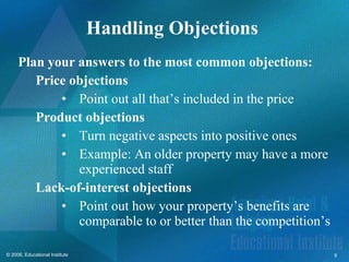 Handling Objections  Plan your answers to the most common objections: Price objections Point out all that’s included in the price Product objections Turn negative aspects into positive ones Example: An older property may have a more experienced staff Lack-of-interest objections Point out how your property’s benefits are comparable to or better than the competition’s 