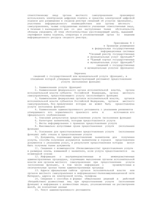 ответственному   лицу   органа    местного    самоуправления     правомерно
использовать электронную цифровую подпись и средства электронной цифровой
подписи для размещения в сводном реестре сведений об услугах (функциях),
участники   информационного    взаимодействия    или   органы   местного
самоуправления, чьими сотрудниками являются указанные ответственные лица,
в течение 1 календарного дня со дня наступления таких         обстоятельств
обязаны уведомить об этих обстоятельствах удостоверяющий центр, выдавший
сертификат ключа подписи, оператора и уполномоченный орган по       ведению
информационного ресурса сводного реестра.

                                                            Приложение N 1
                                                     к Правилам размещения
                                             в федеральных государственных
                                                   информационных системах
                                           "Сводный реестр государственных
                                          и муниципальных услуг (функций)"
                                          и "Единый портал государственных
                                          и муниципальных услуг (функций)"
                                                сведений о государственных
                                        и муниципальных услугах (функциях)

                                Перечень
    сведений о государственной или муниципальной услуге (функции), в
  отношении которой утвержден административный регламент предоставления
                       услуги (исполнения функции)

     1. Наименование услуги (функции)
     2. Наименование федерального органа исполнительной власти,     органа
исполнительной власти субъекта Российской Федерации, органа       местного
самоуправления, предоставляющего услугу (исполняющего функцию)
     3. Наименование федеральных органов исполнительной власти,    органов
исполнительной власти субъектов Российской Федерации, органов     местного
самоуправления, без привлечения которых не может быть        предоставлена
услуга (исполнена функция)
     4. Наименование административного регламента с указанием реквизитов
утвердившего его нормативного правового акта       и        источников его
официального опубликования
     5. Описание результатов предоставления услуги (исполнения функции)
     6. Категория заявителей, которым предоставляется услуга
     7. Места информирования о правилах предоставления услуги
     8. Максимально допустимые сроки предоставления услуги     (исполнения
функции)
     9. Основания для приостановления предоставления услуги    (исполнения
функции) либо отказа в предоставлении услуги
     10. Документы, подлежащие представлению заявителем для      получения
услуги, способы получения документов заявителем и порядок    представления
документов с указанием услуг, в результате предоставления которых    могут
быть получены такие документы
     11. Сведения о возмездности (безвозмездности) предоставления услуги
и размерах платы, взимаемой с заявителя, если услуга предоставляется    на
возмездной основе
     12. Информация   о    внутриведомственных   и        межведомственных
административных процедурах, подлежащих выполнению органом исполнительной
власти или органом местного самоуправления при предоставлении       услуги
(исполнении функции), в том числе информация о             промежуточных и
окончательных сроках таких административных процедур
     13. Адреса официальных сайтов органов исполнительной власти       или
органов местного самоуправления в информационно-телекоммуникационной сети
Интернет, адреса их электронной почты, телефоны
     14. Сведения о способах и формах обжалования решений и       действий
(бездействия) должностных лиц при предоставлении услуги        (исполнении
функции) и информация о должностных лицах, уполномоченных на рассмотрение
жалоб, их контактные данные
     15. Текст административного регламента
 