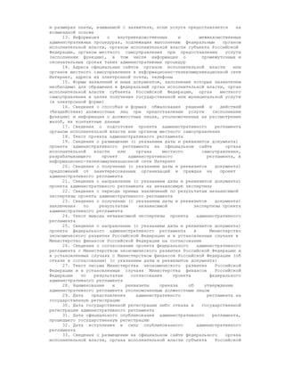 и размерах платы, взимаемой с заявителя, если услуга предоставляется          на
возмездной основе
     13. Информация    о    внутриведомственных      и         межведомственных
административных процедурах, подлежащих выполнению федеральным          органом
исполнительной власти, органом исполнительной власти субъекта Российской
Федерации, органом местного самоуправления при предоставлении            услуги
(исполнении функции), в том числе информация о                  промежуточных и
окончательных сроках таких административных процедур
     14. Адреса официальных сайтов органов исполнительной власти             или
органов местного самоуправления в информационно-телекоммуникационной сети
Интернет, адреса их электронной почты, телефоны
     15. Формы заявлений и иных документов, заполнение которых заявителем
необходимо для обращения в федеральный орган исполнительной власти, орган
исполнительной власти субъекта Российской Федерации, орган             местного
самоуправления в целях получения государственной или муниципальной услуги
(в электронной форме)
     16. Сведения о способах и формах обжалования решений и            действий
(бездействия) должностных лиц при предоставлении услуги             (исполнении
функции) и информация о должностных лицах, уполномоченных на рассмотрение
жалоб, их контактные данные
     17. Сведения о подготовке проекта административного             регламента
органом исполнительной власти или органом местного самоуправления
     18. Текст проекта административного регламента
     19. Сведения о размещении (с указанием даты и реквизитов документа)
проекта административного регламента на официальном сайте                органа
исполнительной    власти    или     органа    местного          самоуправления,
разрабатывающего     проект      административного                регламента, в
информационно-телекоммуникационной сети Интернет
     20. Сведения о получении (с указанием даты и реквизитов         документа)
предложений от заинтересованных организаций и граждан на               проект
административного регламента
     21. Сведения о направлении (с указанием даты и реквизитов документа)
проекта административного регламента на независимую экспертизу
     22. Сведения о периоде приема заключений по результатам независимой
экспертизы проекта административного регламента
     23. Сведения о получении (с указанием даты и реквизитов         документа)
заключения    по    результатам      независимой            экспертизы проекта
административного регламента
     24. Текст вывода независимой экспертизы проекта          административного
регламента
     25. Сведения о направлении (с указанием даты и реквизитов документа)
проекта федерального административного регламента           в      Министерство
экономического развития Российской Федерации и в установленных случаях в
Министерство финансов Российской Федерации на согласование
     26. Сведения о согласовании проекта федерального         административного
регламента с Министерством экономического развития Российской Федерации и
в установленных случаях с Министерством финансов Российской Федерации (об
отказе в согласовании) (с указанием даты и реквизитов документа)
     27. Текст письма Министерства экономического развития           Российской
Федерации и в установленных случаях Министерства финансов            Российской
Федерации   по    результатам     согласования     проекта         федерального
административного регламента
     28. Наименование    и      реквизиты    приказа     об      утверждении
административного регламента уполномоченным должностным лицом
     29. Дата    представления      административного             регламента на
государственную регистрацию
     30. Дата государственной регистрации либо отказа в         государственной
регистрации административного регламента
     31. Дата официального опубликования административного          регламента,
прошедшего государственную регистрацию
     32. Дата вступления в силу опубликованного               административного
регламента
     33. Сведения о размещении на официальном сайте федерального         органа
исполнительной власти, органа исполнительной власти субъекта         Российской
 
