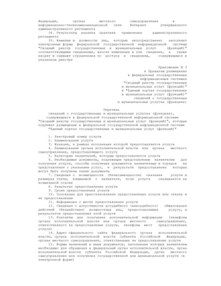 Федерации,        органа      местного        самоуправления       в
информационно-телекоммуникационной   сети     Интернет       утвержденного
административного регламента
     34. Результаты анализа практики      применения     административного
регламента
     35. Фамилии и должности лиц, которые непосредственно        заполняют
электронные формы федеральной государственной информационной       системы
"Сводный реестр государственных и муниципальных услуг           (функций)"
соответствующими сведениями, вносят изменения в эти сведения, а      также
вводят и снимают ограничения по доступу к сведениям,        содержащимся в
указанном реестре

                                                           Приложение N 3
                                                    к Правилам размещения
                                            в федеральных государственных
                                                  информационных системах
                                          "Сводный реестр государственных
                                         и муниципальных услуг (функций)"
                                         и "Единый портал государственных
                                         и муниципальных услуг (функций)"
                                               сведений о государственных
                                       и муниципальных услугах (функциях)

                                Перечень
     сведений о государственных и муниципальных услугах (функциях),
    содержащихся в федеральной государственной информационной системе
"Сводный реестр государственных и муниципальных услуг (функций)", которые
подлежат размещению в федеральной государственной информационной системе
     "Единый портал государственных и муниципальных услуг (функций)"

     1. Реестровый номер услуги
     2. Наименование услуги
     3. Функция, в рамках исполнения которой предоставляется услуга
     4. Наименование органа исполнительной власти или органа      местного
самоуправления, предоставляющего услугу
     5. Категории заявителей, которым предоставляется услуга
     6. Необходимые документы, подлежащие представлению заявителем     для
получения услуги, способы получения документов заявителями и порядок    их
представления с указанием услуг, в результате предоставления       которых
могут быть получены такие документы
     7. Сведения о возмездности (безвозмездности) оказания        услуги и
размерах платы, взимаемой с заявителя, если услуга          оказывается на
возмездной основе
     8. Результат предоставления услуги
     9. Сроки предоставления услуги
     10. Основания для приостановления предоставления услуги или отказа в
ее предоставлении
     11. Информация о месте предоставления услуги
     12. Сведения о допустимости досудебного (внесудебного)    обжалования
действий (бездействия) должностных лиц, предоставляющих          услугу, и
результатов предоставления этой услуги
     13. Контакты для получения дополнительной информации        (телефоны
органа исполнительной власти или органа местного          самоуправления,
ответственного за предоставление услуги, телефоны мест      предоставления
услуги)
     14. Адрес официального сайта федерального органа       исполнительной
власти, органа исполнительной власти субъекта Российской        Федерации,
органа местного самоуправления, ответственных за предоставление услуги
     15. Формы заявлений и иных документов, заполнение которых заявителем
необходимо для обращения в федеральный орган исполнительной власти, орган
исполнительной власти субъекта Российской Федерации, орган        местного
самоуправления для получения государственной или муниципальной услуги (в
электронной форме)
 
