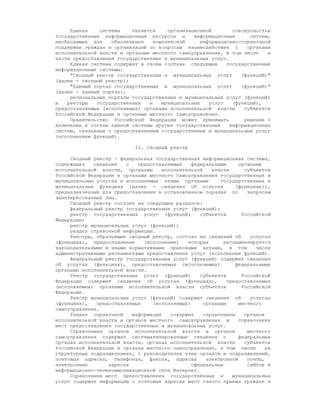 Единая    система    является    организационной        совокупностью
государственных информационных ресурсов и      информационных      систем,
необходимых для    обеспечения   комплексной     информационно-справочной
поддержки граждан и организаций по вопросам взаимодействия с      органами
исполнительной власти и органами местного самоуправления, в том числе    в
части предоставления государственных и муниципальных услуг.
     Единая система содержит в своем составе следующие    государственные
информационные системы:
     "Сводный реестр государственных и муниципальных услуг      (функций)"
(далее - сводный реестр);
     "Единый портал государственных и муниципальных услуг       (функций)"
(далее - единый портал);
     региональные порталы государственных и муниципальных услуг (функций)
и   реестры   государственных   и   муниципальных   услуг    (функций),
предоставляемых (исполняемых) органами исполнительной власти     субъектов
Российской Федерации и органами местного самоуправления.
     Правительство Российской Федерации может принимать          решение о
включении в состав единой системы других государственных    информационных
систем, связанных с предоставлением государственных и муниципальных услуг
(исполнением функций).

                            II. Сводный реестр

     Сводный реестр - федеральная государственная информационная система,
содержащая   сведения   о   предоставляемых    федеральными      органами
исполнительной власти, органами      исполнительной    власти      субъектов
Российской Федерации и органами местного самоуправления государственных и
муниципальных услугах и исполняемых этими органами        государственных и
муниципальных функциях (далее - сведения об услугах             (функциях)),
предназначенные для предоставления в установленном порядке по       запросам
заинтересованных лиц.
     Сводный реестр состоит из следующих разделов:
     федеральный реестр государственных услуг (функций);
     реестр государственных услуг (функций)       субъектов       Российской
Федерации;
     реестр муниципальных услуг (функций);
     раздел справочной информации.
     Реестры, образующие сводный реестр, состоят из сведений об      услугах
(функциях), предоставление    (исполнение)    которых      регламентируется
законодательными и иными нормативными правовыми актами, в том          числе
административными регламентами предоставления услуг (исполнения функций).
     Федеральный реестр государственных услуг (функций) содержит сведения
об услугах (функциях), предоставляемых (исполняемых)            федеральными
органами исполнительной власти.
     Реестр государственных услуг (функций)       субъектов       Российской
Федерации содержит сведения об услугах (функциях),           предоставляемых
(исполняемых) органами исполнительной власти субъектов            Российской
Федерации.
     Реестр муниципальных услуг (функций) содержит сведения об       услугах
(функциях),   предоставляемых    (исполняемых)      органами     местного
самоуправления.
     Раздел справочной    информации    содержит    справочники    органов
исполнительной власти и органов местного самоуправления и        справочники
мест предоставления государственных и муниципальных услуг.
     Справочники органов исполнительной власти и органов            местного
самоуправления содержат систематизированные сведения о           федеральных
органах исполнительной власти, органах исполнительной власти       субъектов
Российской Федерации и органах местного самоуправления, в том числе        их
структурных подразделениях, о руководителях этих органов и подразделений,
почтовых адресах, телефонах, факсах, адресах         электронной    почты,
электронных       адресах                      официальных          сайтов в
информационно-телекоммуникационной сети Интернет.
     Справочники мест предоставления государственных и         муниципальных
услуг содержат информацию о почтовых адресах мест очного приема граждан и
 