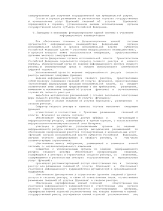 самоуправления для получения государственной или муниципальной услуги.
     Состав и порядок размещения на региональных порталах государственных
и муниципальных услуг (функций) сведений об        услугах     (функциях)
определяются в порядке, установленном высшим исполнительным       органом
государственной власти субъекта Российской Федерации.

   V. Принципы и механизмы функционирования единой системы и участники
                     информационного взаимодействия

     Для обеспечения создания и функционирования        единой       системы
организуется   информационное   взаимодействие    федеральных        органов
исполнительной власти и органов исполнительной        власти       субъектов
Российской Федерации (далее - участники информационного взаимодействия),
в процессе которого может использоваться информация,        предоставляемая
органами местного самоуправления.
     Из числа федеральных органов исполнительной власти      Правительством
Российской Федерации определяются оператор сводного реестра и        единого
портала, уполномоченный орган по ведению информационного ресурса сводного
реестра и уполномоченный орган в области использования           электронной
цифровой подписи.
     Уполномоченный орган по ведению информационного ресурса        сводного
реестра выполняет следующие функции:
     ведение информационного ресурса сводного реестра,       представляющее
собой проверку содержания сведений об услугах (функциях), предоставляемых
(исполняемых) федеральными органами исполнительной власти, на        предмет
соответствия этих сведений предъявляемым к ним требованиям,      размещение,
изменение и исключение сведений об услугах (функциях) в       установленных
случаях из сводного реестра;
     выработка методических рекомендаций о порядке заполнения электронных
форм сводного реестра сведениями об услугах (функциях);
     мониторинг и анализ сведений об услугах (функциях), размещенных        в
сводном реестре.
     Оператор сводного реестра и единого портала выполняет         следующие
функции:
     осуществляет в соответствии с Правилами размещение          сведений об
услугах (функциях) на едином портале;
     обеспечивает круглосуточный доступ граждан и             организаций к
информационному ресурсу, содержащемуся в едином портале, с использованием
информационно-телекоммуникационной сети Интернет;
     участвует в разработке     уполномоченным    органом    по    ведению
информационного ресурса сводного реестра методических рекомендаций         по
обеспечению синхронизации реестров государственных и муниципальных услуг
(функций) органов исполнительной власти субъектов Российской      Федерации,
органов местного самоуправления и сводного реестра, в              том числе
соответствующих справочников;
     обеспечивает защиту информации, размещаемой в элементах          единой
системы, от несанкционированного изменения;
     совместно с уполномоченным органом по ведению          информационного
ресурса   сводного   реестра   обеспечивает    синхронизацию       сведений,
содержащихся в реестрах и справочниках сводного реестра, со      сведениями,
содержащимися в региональных реестрах государственных и       муниципальных
услуг (функций);
     организует регламентированный доступ ответственных лиц к       сводному
реестру для размещения сведений об услугах (функциях) и         обеспечивает
участников информационного взаимодействия методической и организационной
поддержкой;
     обеспечивает фиксирование и осуществляет хранение сведений о фактах
доступа к сводному реестру, а также об ответственных лицах, осуществивших
размещение сведений об услугах (функциях) в сводном реестре.
     Обеспечение сертификатами ключей подписей            ответственных лиц
участников информационного взаимодействия и ответственных лиц        органов
местного самоуправления    осуществляется   удостоверяющими        центрами,
сертификаты ключей подписей уполномоченных лиц которых включены в единый
государственный реестр сертификатов ключей подписей уполномоченных       лиц
 