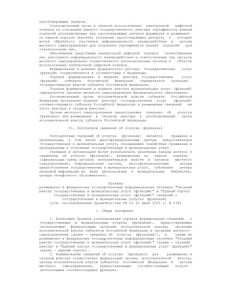 удостоверяющих центров.
     Уполномоченный орган в области использования электронной     цифровой
подписи на основании единого государственного реестра сертификатов ключей
подписей уполномоченных лиц удостоверяющих центров формирует и размещает
на едином портале перечень указанных удостоверяющих центров, в     которые
могут обратиться участники информационного взаимодействия и         органы
местного самоуправления для получения сертификатов ключей подписей     для
ответственных лиц.
     Обеспечение средствами электронной цифровой подписи     ответственных
лиц участников информационного взаимодействия и ответственных лиц органов
местного самоуправления осуществляется уполномоченным органом в    области
использования электронной цифровой подписи.
     Формирование и ведение федерального реестра государственных     услуг
(функций) осуществляется в соответствии с Правилами.
     Порядок формирования и ведения реестра государственных          услуг
(функций)   субъекта    Российской  Федерации   определяется    органами
государственной власти субъекта Российской Федерации.
     Порядок формирования и ведения реестра муниципальных услуг (функций)
определяется органом местного самоуправления муниципального образования.
     Уполномоченный орган исполнительной власти субъекта        Российской
Федерации организует ведение реестра государственных услуг       (функций)
соответствующего субъекта Российской Федерации и размещение сведений     из
этого реестра в сводном реестре.
     Органы местного самоуправления предоставляют сведения об      услугах
(функциях) для размещения в сводном реестре в уполномоченный         орган
исполнительной власти субъекта Российской Федерации.

              VI. Получатели сведений об услугах (функциях)

     Получателями сведений об услугах (функциях) являются       граждане и
организации, в том числе многофункциональные центры        предоставления
государственных и муниципальных услуг, оказывающие содействие гражданам и
организациям в получении государственных и муниципальных услуг.
     Граждане и организации могут использовать различные каналы доступа к
сведениям об услугах (функциях), размещенным на        едином    портале
(официальные сайты органов исполнительной власти и органов        местного
самоуправления, информационные киоски,     многофункциональные      центры
предоставления государственных и муниципальных услуг, публичные     центры
правовой информации на базе региональных и муниципальных        библиотек,
центры телефонного обслуживания).

                                 Правила
размещения в федеральных государственных информационных системах "Сводный
реестр государственных и муниципальных услуг (функций)" и "Единый портал
       государственных и муниципальных услуг (функций)" сведений о
           государственных и муниципальных услугах (функциях)
     (утв. постановлением Правительства РФ от 15 июня 2009 г. N 478)

                           I. Общие положения

     1. Настоящие Правила устанавливают порядок формирования сведений    о
государственных и муниципальных услугах (функциях),       предоставляемых
(исполняемых) федеральными органами исполнительной власти,       органами
исполнительной власти субъектов Российской Федерации и органами местного
самоуправления (далее - сведения об услугах (функциях)), а       также их
размещения в федеральных государственных информационных системах "Сводный
реестр государственных и муниципальных услуг (функций)" (далее - сводный
реестр) и "Единый портал государственных и муниципальных услуг (функций)"
(далее - единый портал).
     2. Формирование сведений об услугах (функциях) для      размещения в
сводном реестре осуществляют федеральные органы исполнительной    власти,
органы исполнительной власти субъектов Российской Федерации и      органы
местного   самоуправления,   предоставляющие   соответствующие   услуги
(исполняющие соответствующие функции).
 